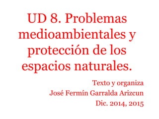 UD 8. Problemas
medioambientales y
protección de los
espacios naturales.
Texto y organiza
José Fermín Garralda Arizcun
Dic. 2014, 2015
 