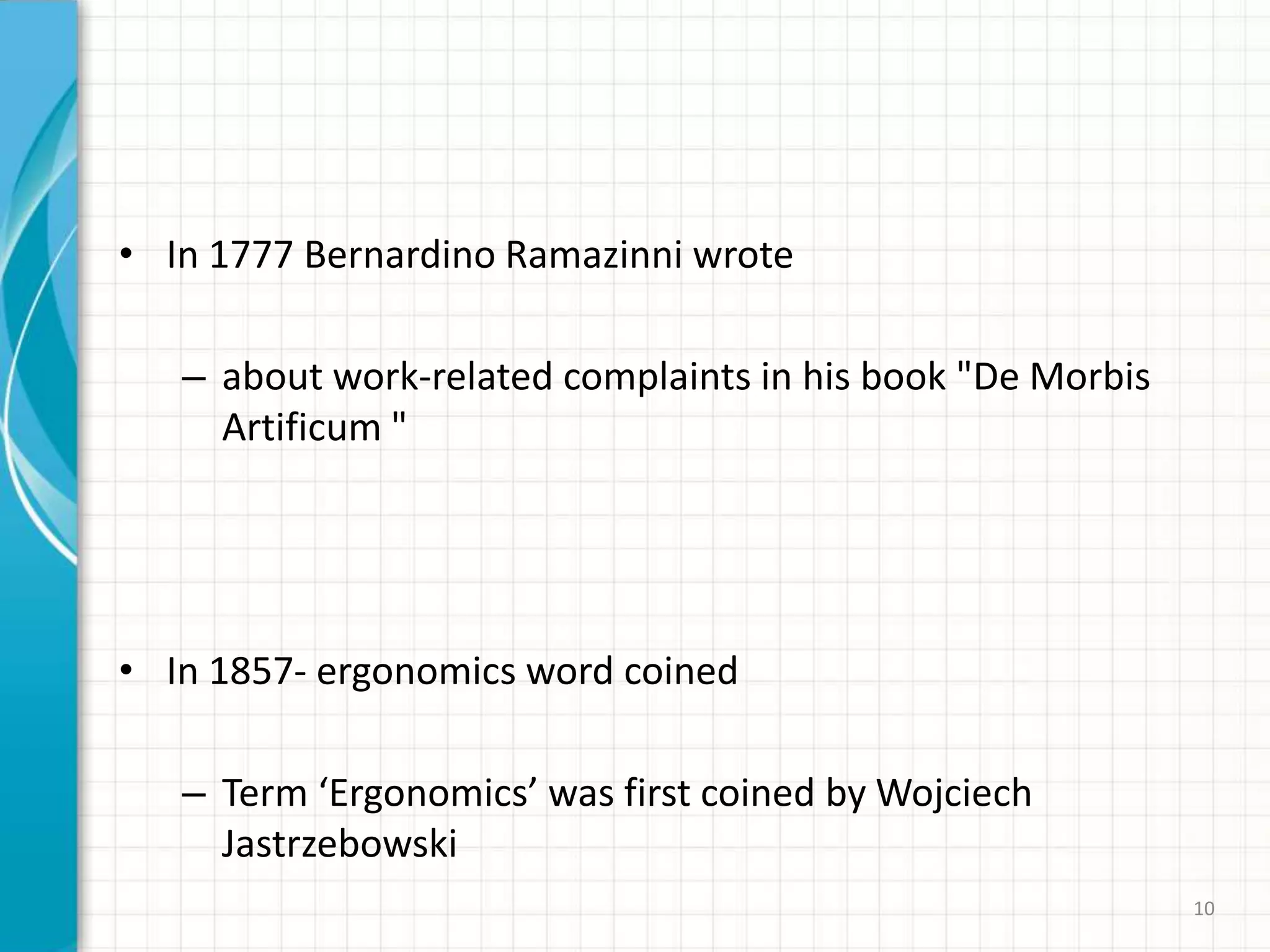 • In 1777 Bernardino Ramazinni wrote
– about work-related complaints in his book "De Morbis
Artificum "
• In 1857- ergonomics word coined
– Term ‘Ergonomics’ was first coined by Wojciech
Jastrzebowski
10
 