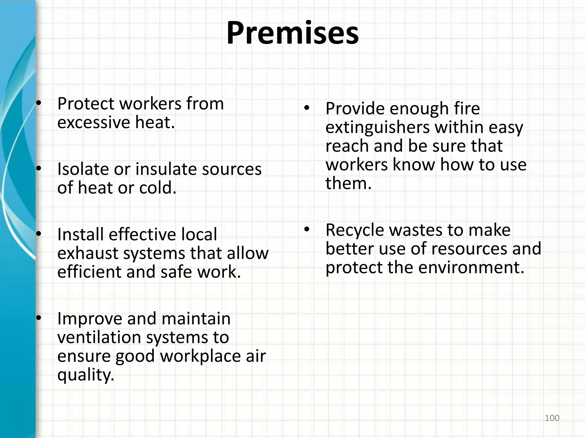 Premises
• Protect workers from
excessive heat.
• Isolate or insulate sources
of heat or cold.
• Install effective local
exhaust systems that allow
efficient and safe work.
• Improve and maintain
ventilation systems to
ensure good workplace air
quality.
• Provide enough fire
extinguishers within easy
reach and be sure that
workers know how to use
them.
• Recycle wastes to make
better use of resources and
protect the environment.
100
 
