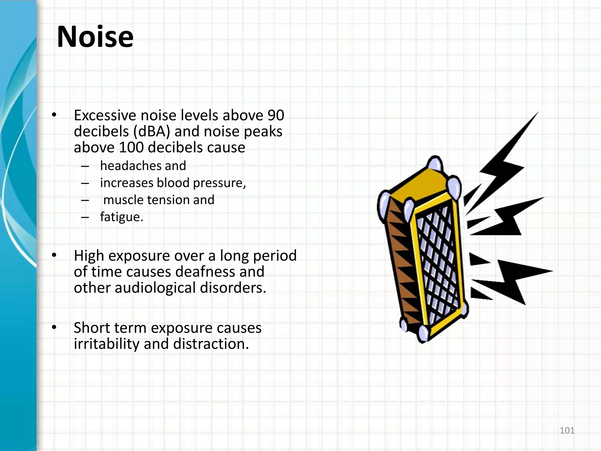 Noise
• Excessive noise levels above 90
decibels (dBA) and noise peaks
above 100 decibels cause
– headaches and
– increases blood pressure,
– muscle tension and
– fatigue.
• High exposure over a long period
of time causes deafness and
other audiological disorders.
• Short term exposure causes
irritability and distraction.
101
 