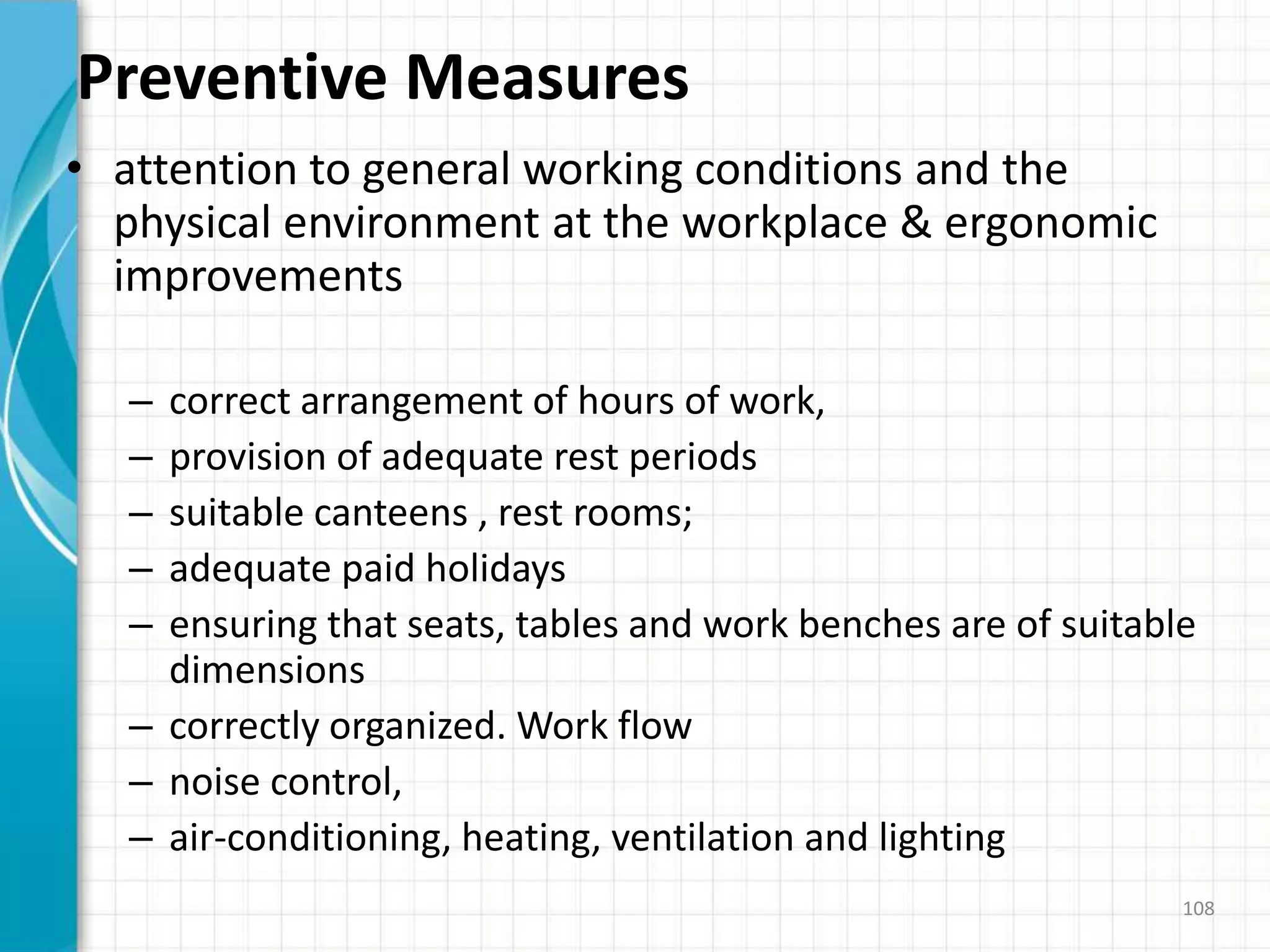 Preventive Measures
• attention to general working conditions and the
physical environment at the workplace & ergonomic
improvements
– correct arrangement of hours of work,
– provision of adequate rest periods
– suitable canteens , rest rooms;
– adequate paid holidays
– ensuring that seats, tables and work benches are of suitable
dimensions
– correctly organized. Work flow
– noise control,
– air-conditioning, heating, ventilation and lighting
108
 