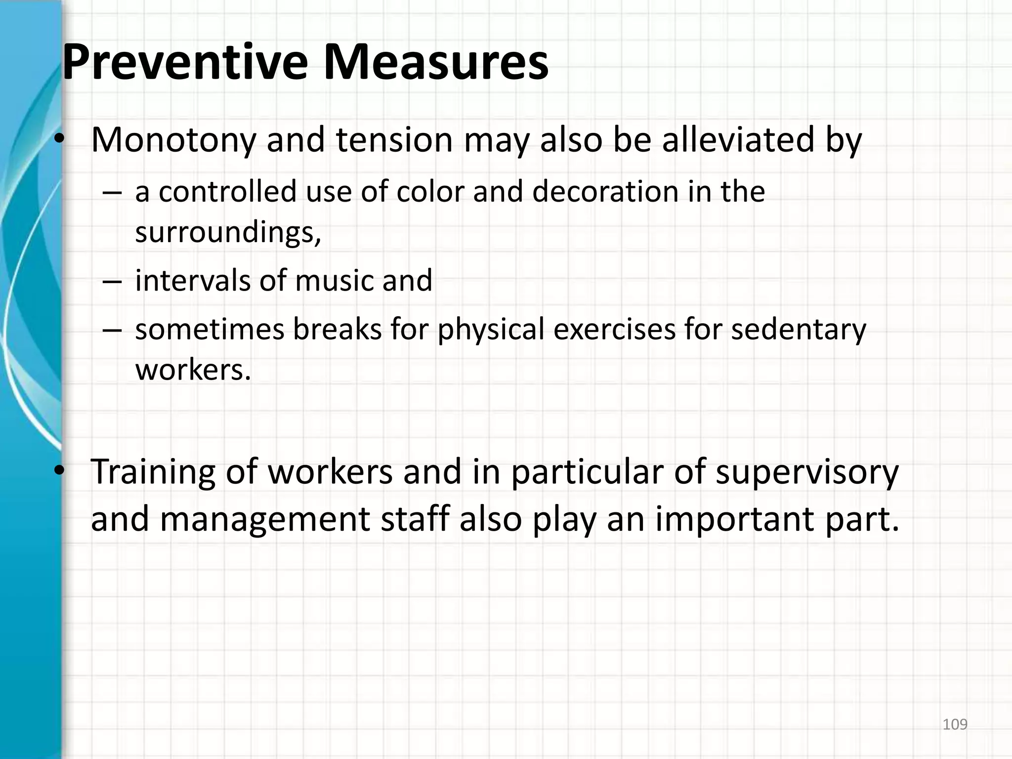 Preventive Measures
• Monotony and tension may also be alleviated by
– a controlled use of color and decoration in the
surroundings,
– intervals of music and
– sometimes breaks for physical exercises for sedentary
workers.
• Training of workers and in particular of supervisory
and management staff also play an important part.
109
 