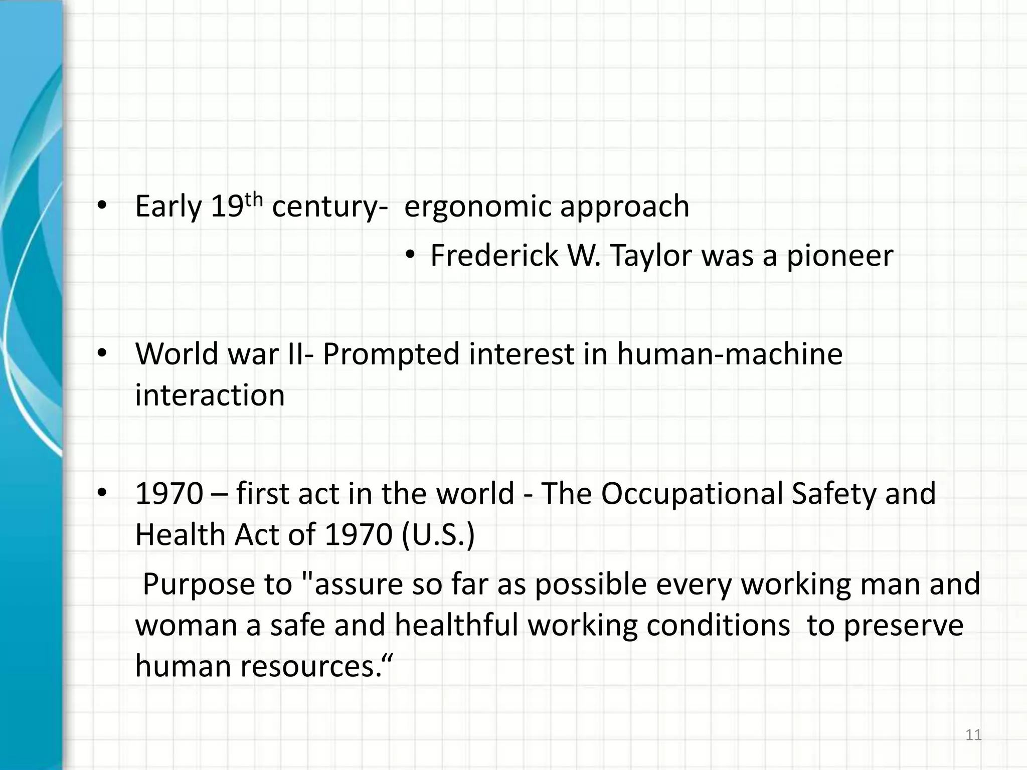 • Early 19th century- ergonomic approach
• Frederick W. Taylor was a pioneer
• World war II- Prompted interest in human-machine
interaction
• 1970 – first act in the world - The Occupational Safety and
Health Act of 1970 (U.S.)
Purpose to "assure so far as possible every working man and
woman a safe and healthful working conditions to preserve
human resources.“
11
 