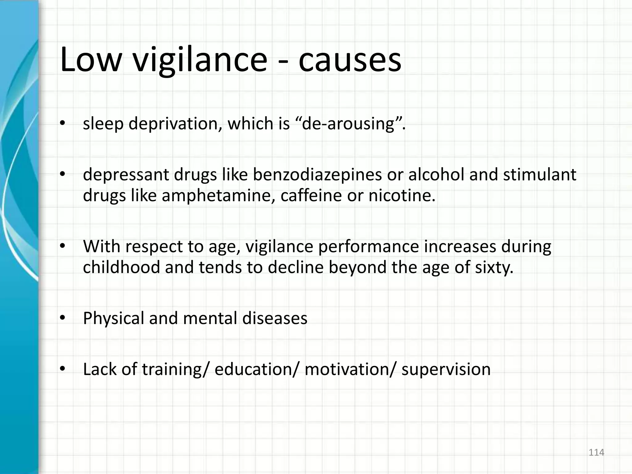 Low vigilance - causes
• sleep deprivation, which is “de-arousing”.
• depressant drugs like benzodiazepines or alcohol and stimulant
drugs like amphetamine, caffeine or nicotine.
• With respect to age, vigilance performance increases during
childhood and tends to decline beyond the age of sixty.
• Physical and mental diseases
• Lack of training/ education/ motivation/ supervision
114
 