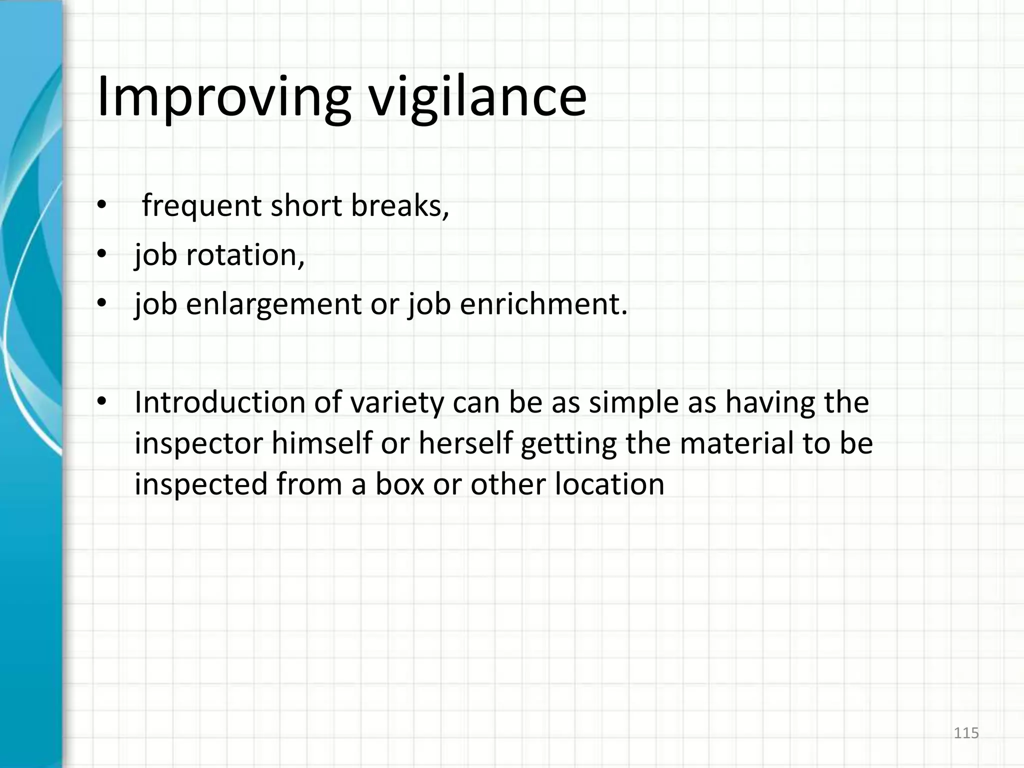 Improving vigilance
• frequent short breaks,
• job rotation,
• job enlargement or job enrichment.
• Introduction of variety can be as simple as having the
inspector himself or herself getting the material to be
inspected from a box or other location
115
 
