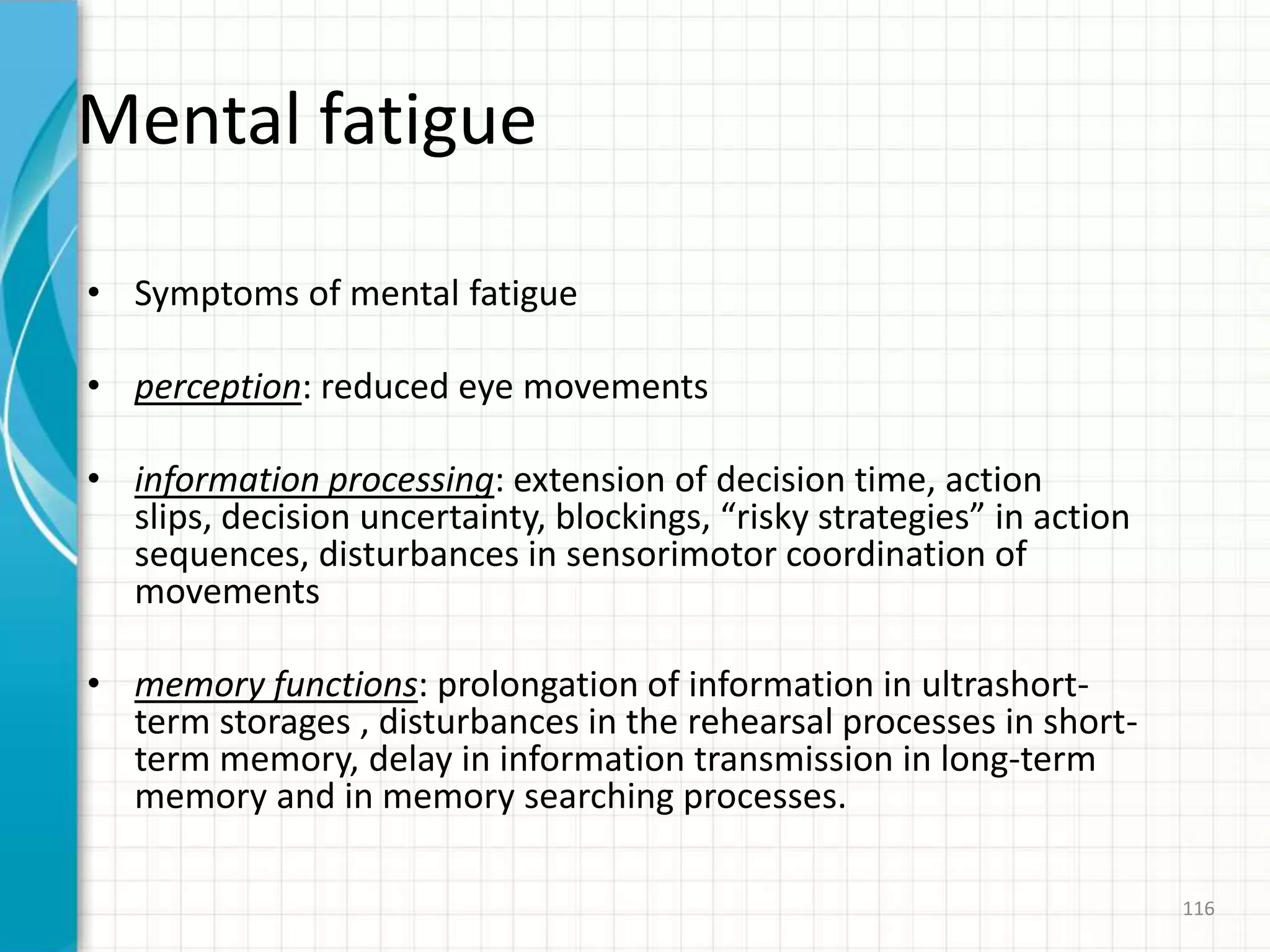 Mental fatigue
• Symptoms of mental fatigue
• perception: reduced eye movements
• information processing: extension of decision time, action
slips, decision uncertainty, blockings, “risky strategies” in action
sequences, disturbances in sensorimotor coordination of
movements
• memory functions: prolongation of information in ultrashort-
term storages , disturbances in the rehearsal processes in short-
term memory, delay in information transmission in long-term
memory and in memory searching processes.
116
 