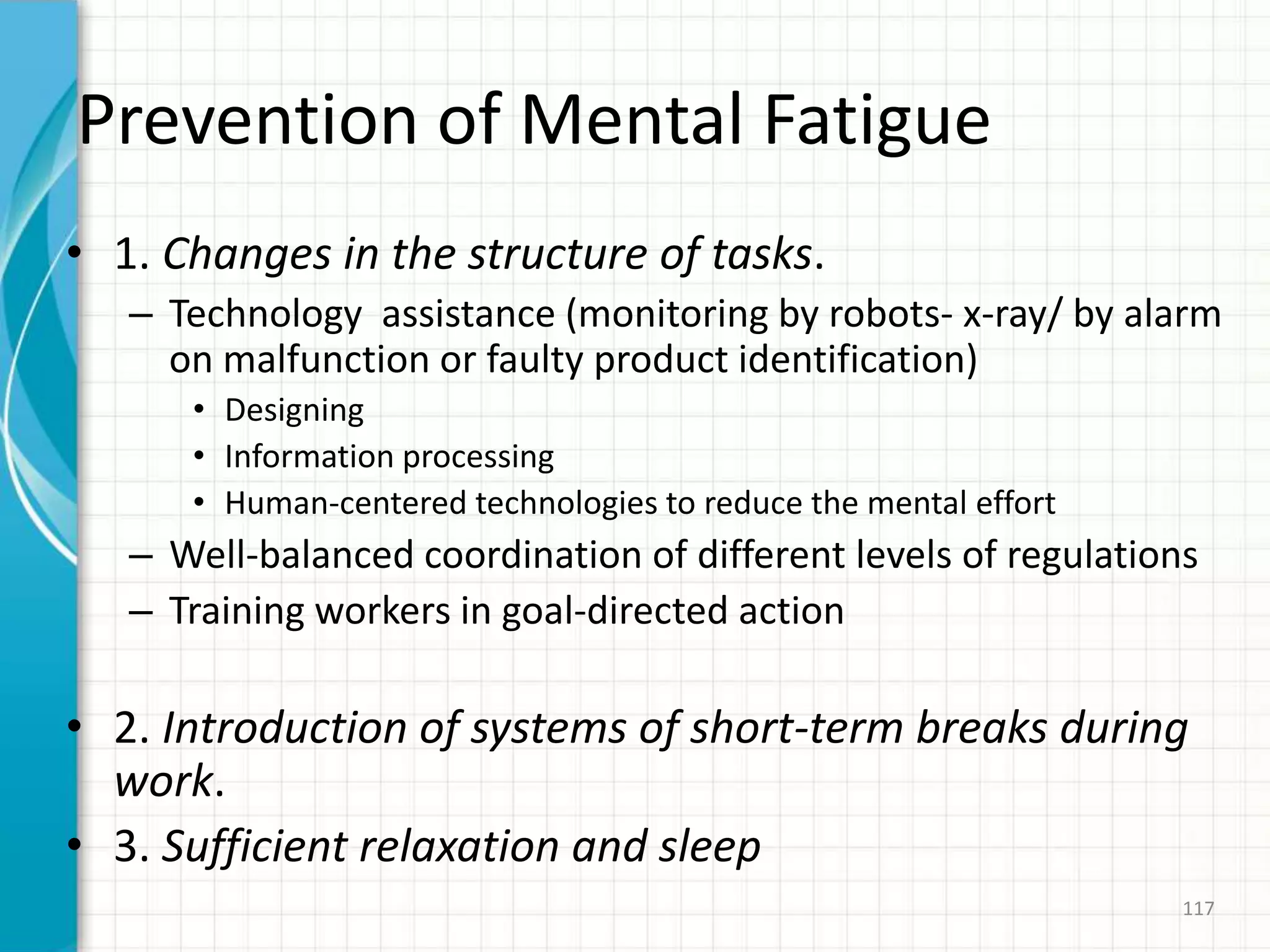 Prevention of Mental Fatigue
• 1. Changes in the structure of tasks.
– Technology assistance (monitoring by robots- x-ray/ by alarm
on malfunction or faulty product identification)
• Designing
• Information processing
• Human-centered technologies to reduce the mental effort
– Well-balanced coordination of different levels of regulations
– Training workers in goal-directed action
• 2. Introduction of systems of short-term breaks during
work.
• 3. Sufficient relaxation and sleep
117
 