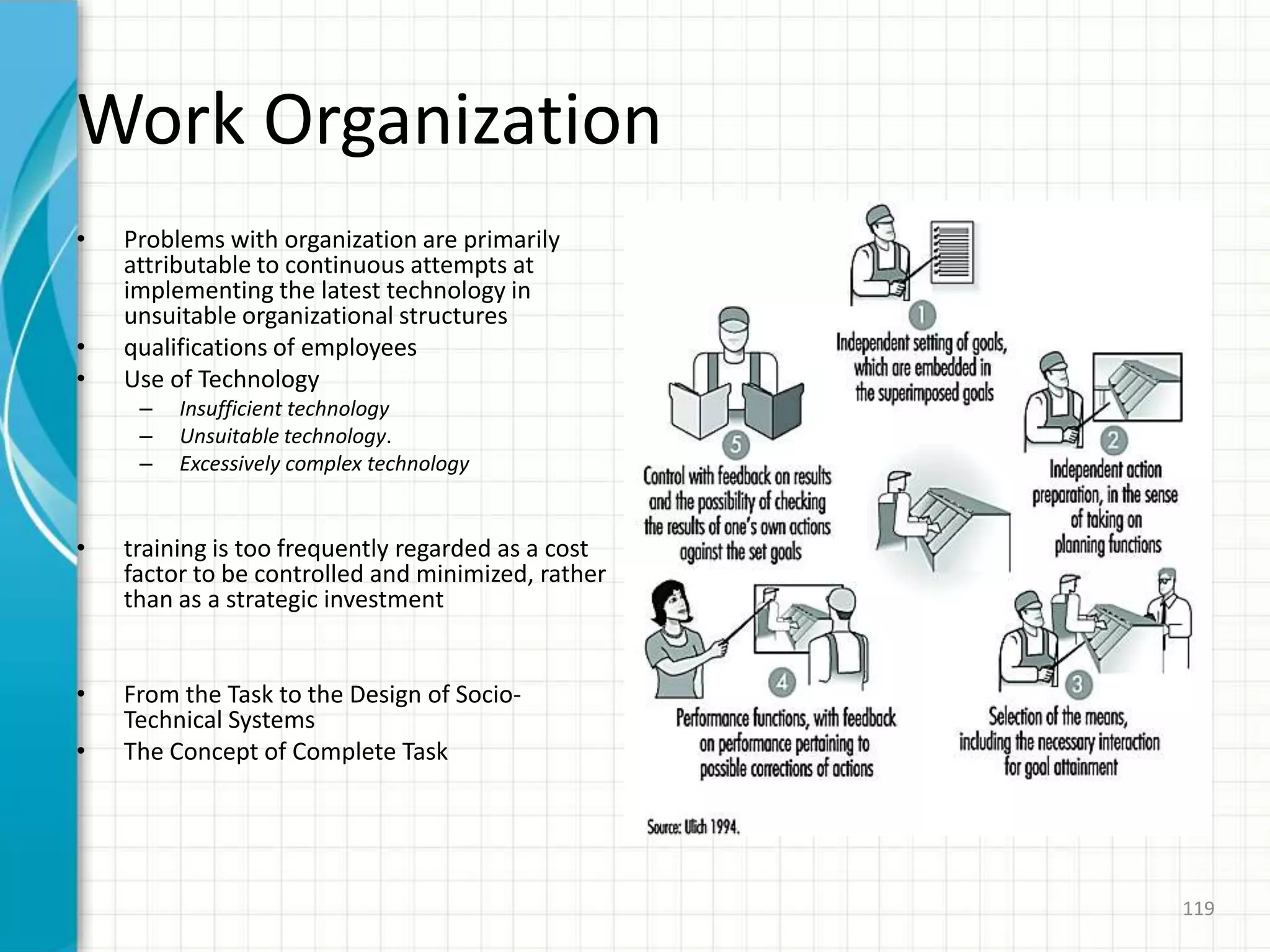 Work Organization
• Problems with organization are primarily
attributable to continuous attempts at
implementing the latest technology in
unsuitable organizational structures
• qualifications of employees
• Use of Technology
– Insufficient technology
– Unsuitable technology.
– Excessively complex technology
• training is too frequently regarded as a cost
factor to be controlled and minimized, rather
than as a strategic investment
• From the Task to the Design of Socio-
Technical Systems
• The Concept of Complete Task
119
 