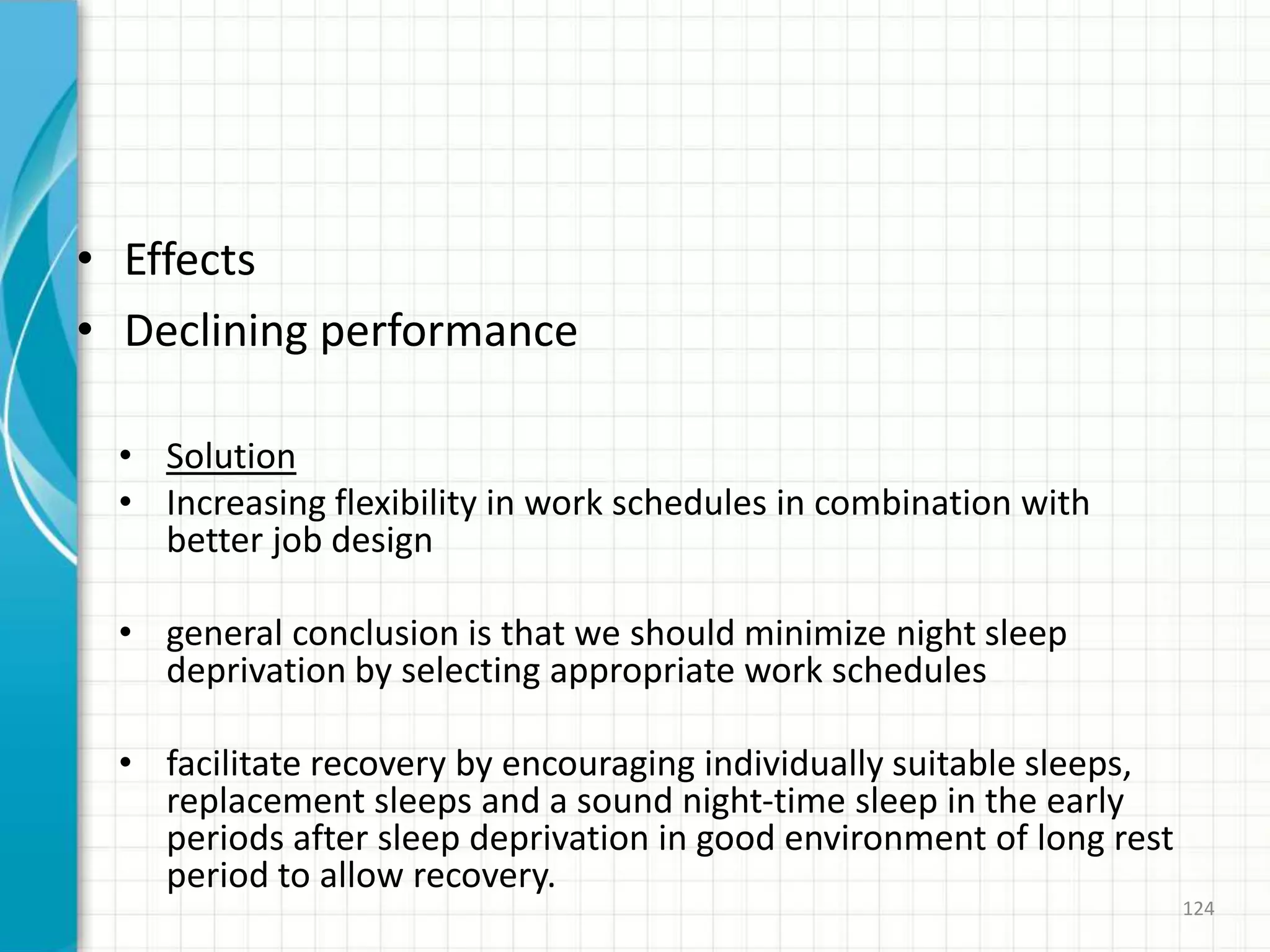 • Effects
• Declining performance
• Solution
• Increasing flexibility in work schedules in combination with
better job design
• general conclusion is that we should minimize night sleep
deprivation by selecting appropriate work schedules
• facilitate recovery by encouraging individually suitable sleeps,
replacement sleeps and a sound night-time sleep in the early
periods after sleep deprivation in good environment of long rest
period to allow recovery.
124
 
