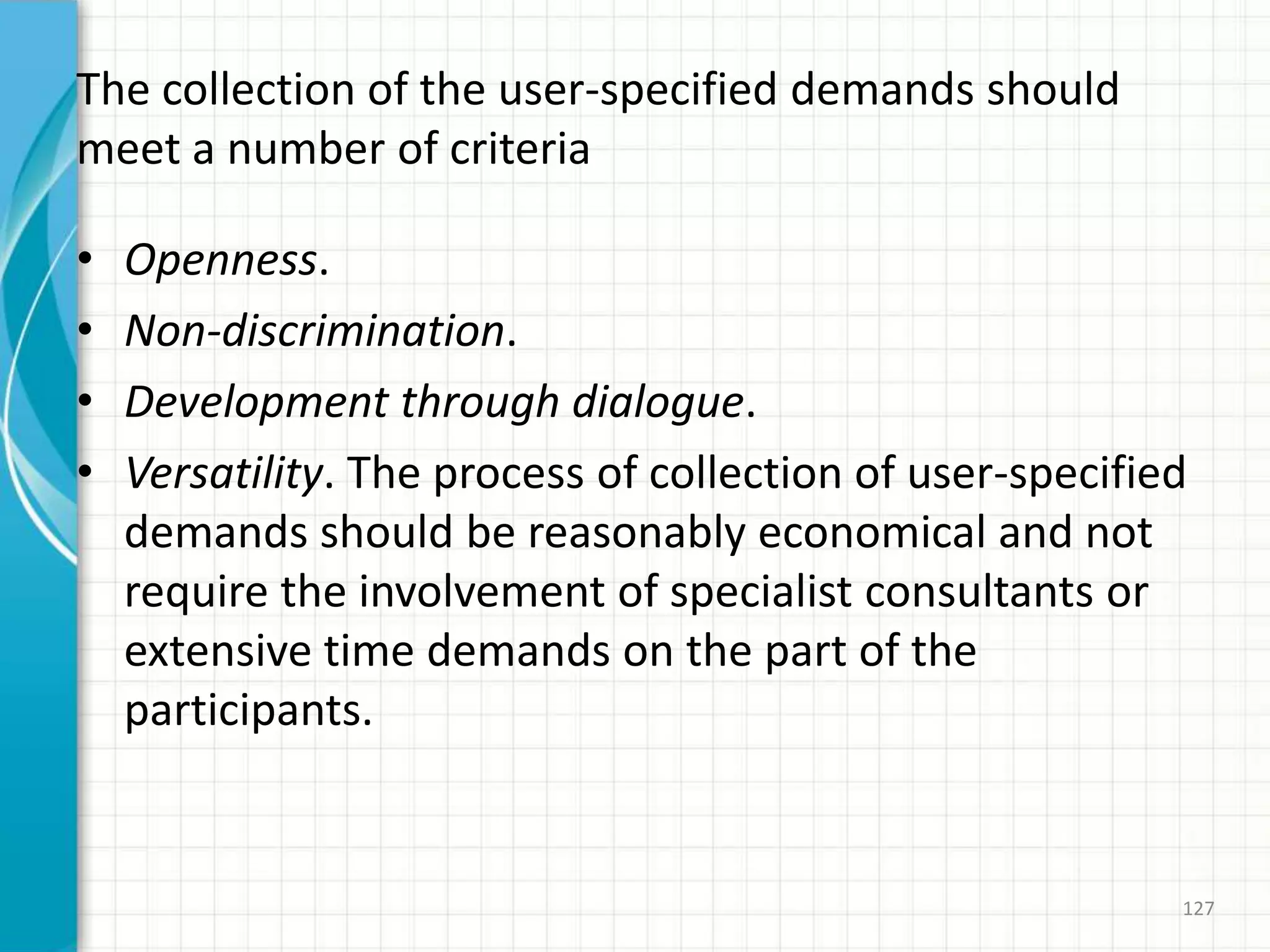 The collection of the user-specified demands should
meet a number of criteria
• Openness.
• Non-discrimination.
• Development through dialogue.
• Versatility. The process of collection of user-specified
demands should be reasonably economical and not
require the involvement of specialist consultants or
extensive time demands on the part of the
participants.
127
 