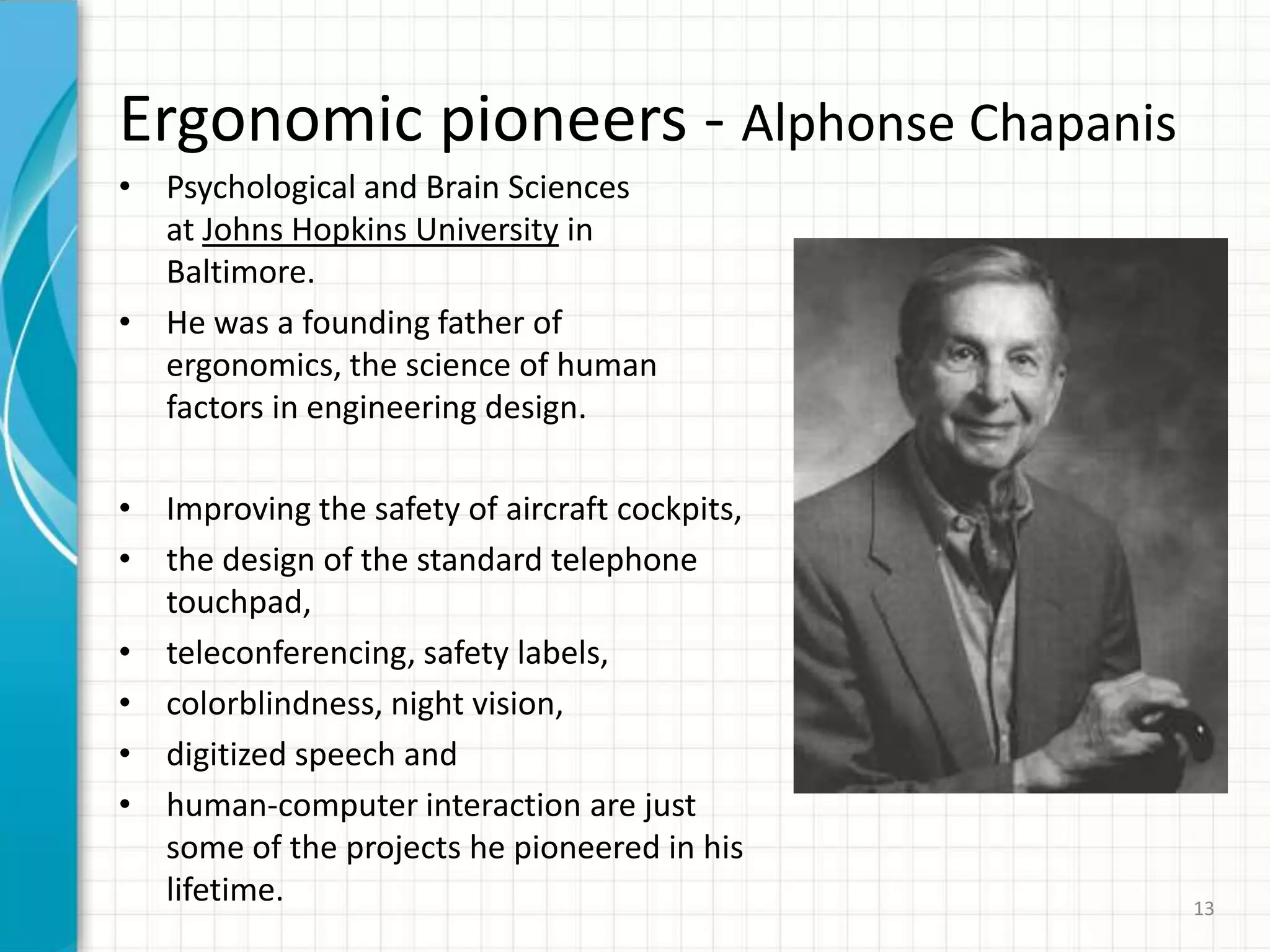 Ergonomic pioneers - Alphonse Chapanis
• Psychological and Brain Sciences
at Johns Hopkins University in
Baltimore.
• He was a founding father of
ergonomics, the science of human
factors in engineering design.
• Improving the safety of aircraft cockpits,
• the design of the standard telephone
touchpad,
• teleconferencing, safety labels,
• colorblindness, night vision,
• digitized speech and
• human-computer interaction are just
some of the projects he pioneered in his
lifetime. 13
 