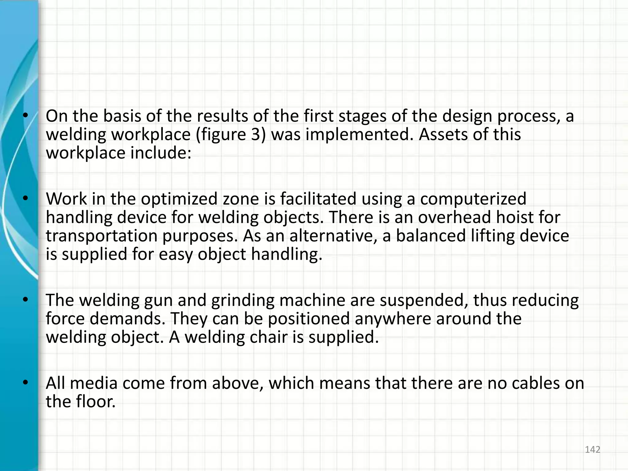 • On the basis of the results of the first stages of the design process, a
welding workplace (figure 3) was implemented. Assets of this
workplace include:
• Work in the optimized zone is facilitated using a computerized
handling device for welding objects. There is an overhead hoist for
transportation purposes. As an alternative, a balanced lifting device
is supplied for easy object handling.
• The welding gun and grinding machine are suspended, thus reducing
force demands. They can be positioned anywhere around the
welding object. A welding chair is supplied.
• All media come from above, which means that there are no cables on
the floor.
142
 