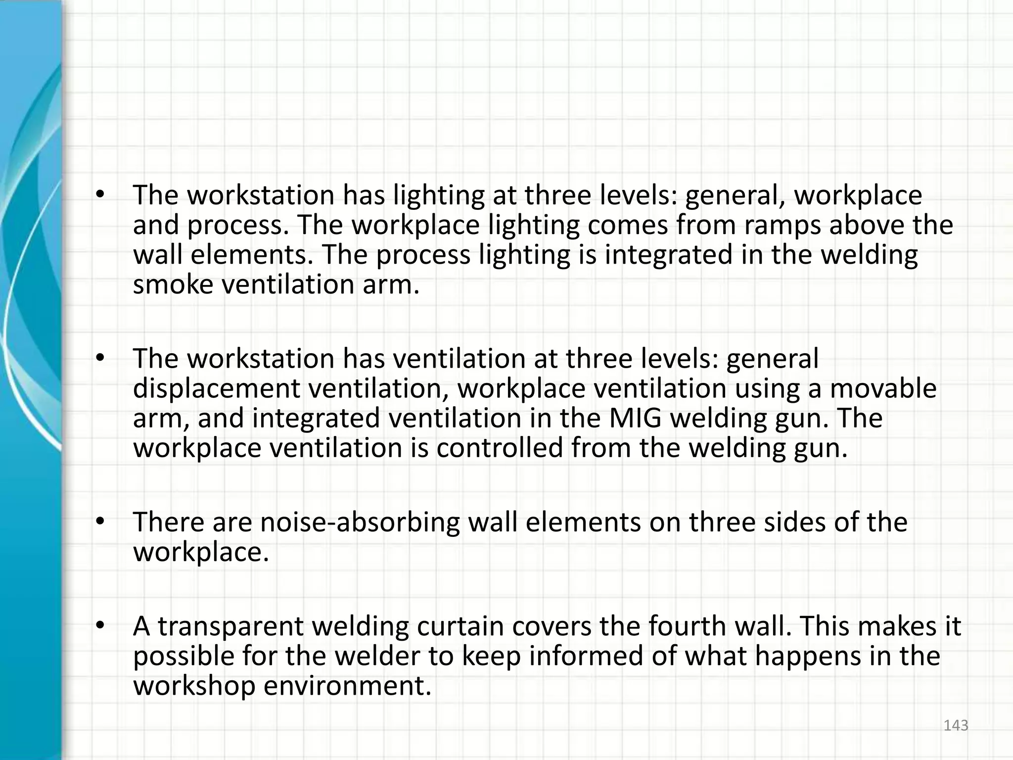 • The workstation has lighting at three levels: general, workplace
and process. The workplace lighting comes from ramps above the
wall elements. The process lighting is integrated in the welding
smoke ventilation arm.
• The workstation has ventilation at three levels: general
displacement ventilation, workplace ventilation using a movable
arm, and integrated ventilation in the MIG welding gun. The
workplace ventilation is controlled from the welding gun.
• There are noise-absorbing wall elements on three sides of the
workplace.
• A transparent welding curtain covers the fourth wall. This makes it
possible for the welder to keep informed of what happens in the
workshop environment.
143
 