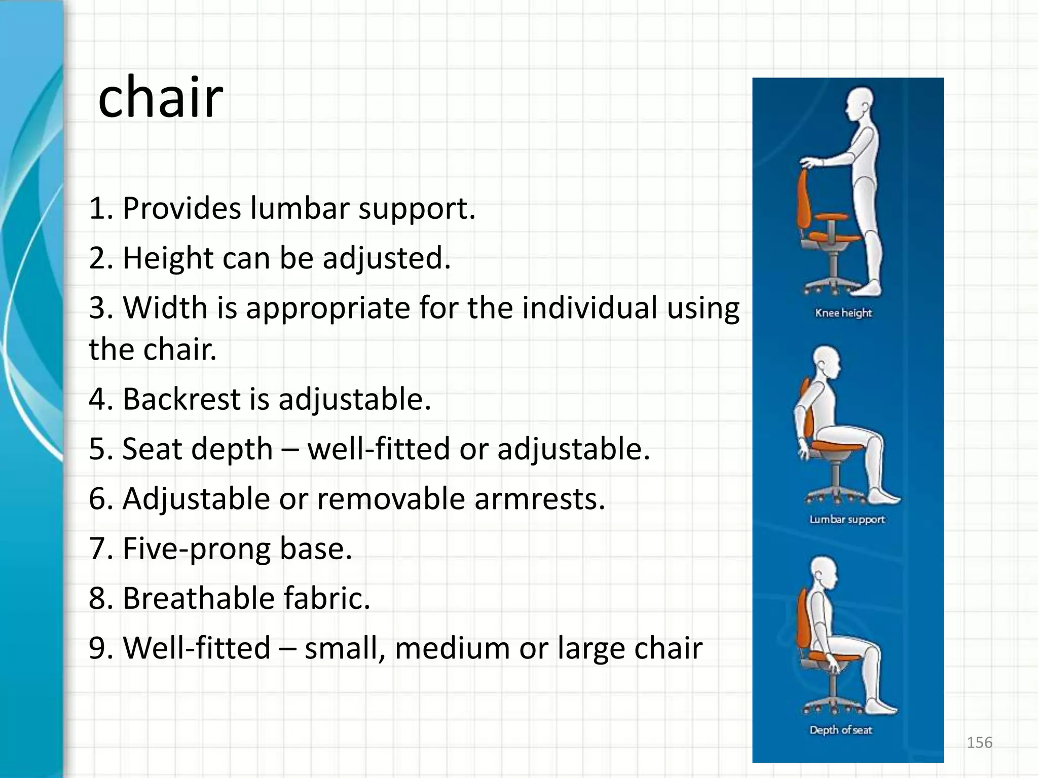 chair
1. Provides lumbar support.
2. Height can be adjusted.
3. Width is appropriate for the individual using
the chair.
4. Backrest is adjustable.
5. Seat depth – well-fitted or adjustable.
6. Adjustable or removable armrests.
7. Five-prong base.
8. Breathable fabric.
9. Well-fitted – small, medium or large chair
156
 