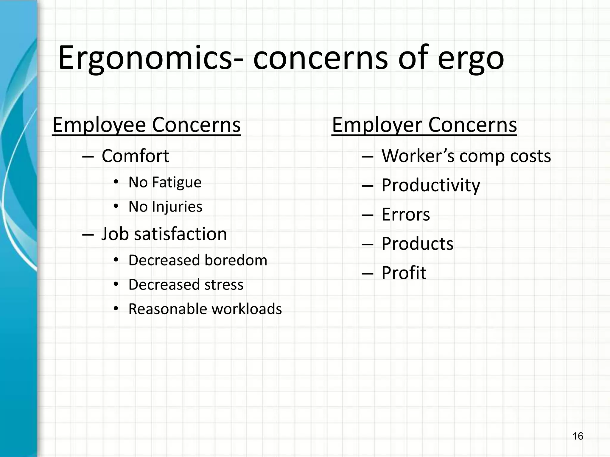 16
Ergonomics- concerns of ergo
Employee Concerns
– Comfort
• No Fatigue
• No Injuries
– Job satisfaction
• Decreased boredom
• Decreased stress
• Reasonable workloads
Employer Concerns
– Worker’s comp costs
– Productivity
– Errors
– Products
– Profit
 