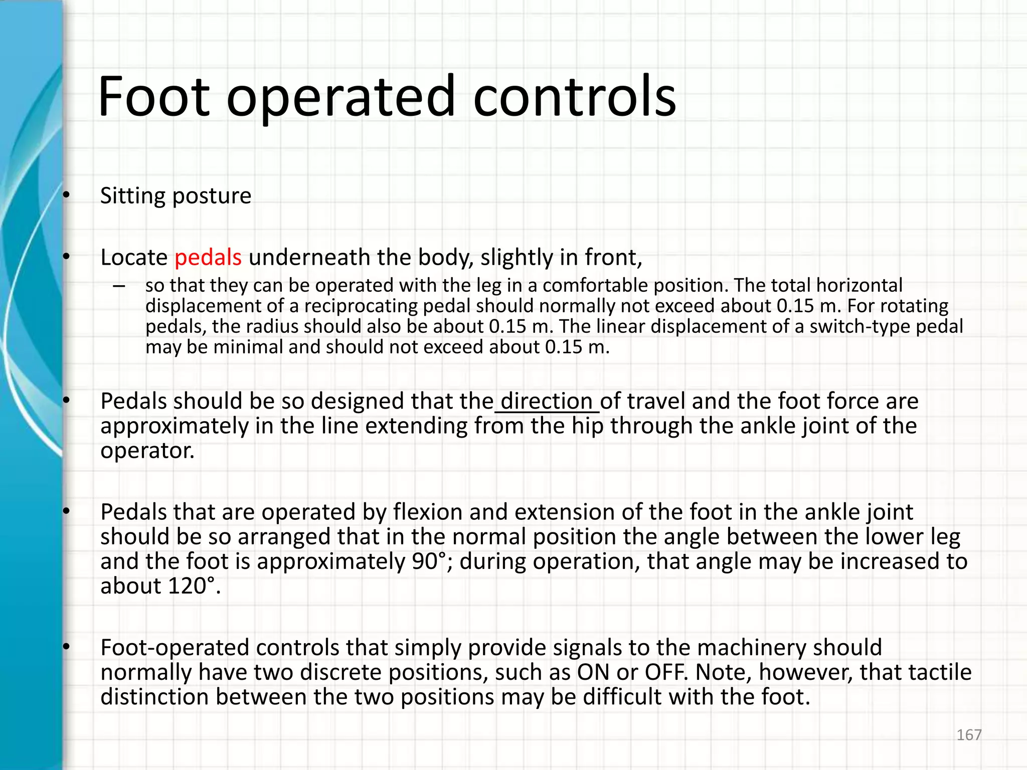 Foot operated controls
• Sitting posture
• Locate pedals underneath the body, slightly in front,
– so that they can be operated with the leg in a comfortable position. The total horizontal
displacement of a reciprocating pedal should normally not exceed about 0.15 m. For rotating
pedals, the radius should also be about 0.15 m. The linear displacement of a switch-type pedal
may be minimal and should not exceed about 0.15 m.
• Pedals should be so designed that the direction of travel and the foot force are
approximately in the line extending from the hip through the ankle joint of the
operator.
• Pedals that are operated by flexion and extension of the foot in the ankle joint
should be so arranged that in the normal position the angle between the lower leg
and the foot is approximately 90°; during operation, that angle may be increased to
about 120°.
• Foot-operated controls that simply provide signals to the machinery should
normally have two discrete positions, such as ON or OFF. Note, however, that tactile
distinction between the two positions may be difficult with the foot.
167
 