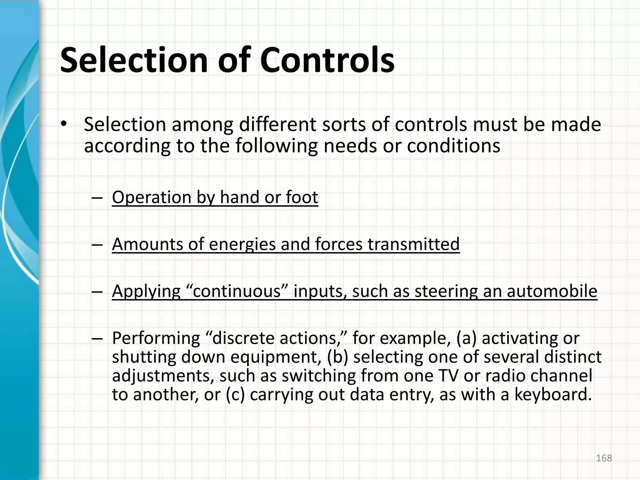 Selection of Controls
• Selection among different sorts of controls must be made
according to the following needs or conditions
– Operation by hand or foot
– Amounts of energies and forces transmitted
– Applying “continuous” inputs, such as steering an automobile
– Performing “discrete actions,” for example, (a) activating or
shutting down equipment, (b) selecting one of several distinct
adjustments, such as switching from one TV or radio channel
to another, or (c) carrying out data entry, as with a keyboard.
168
 