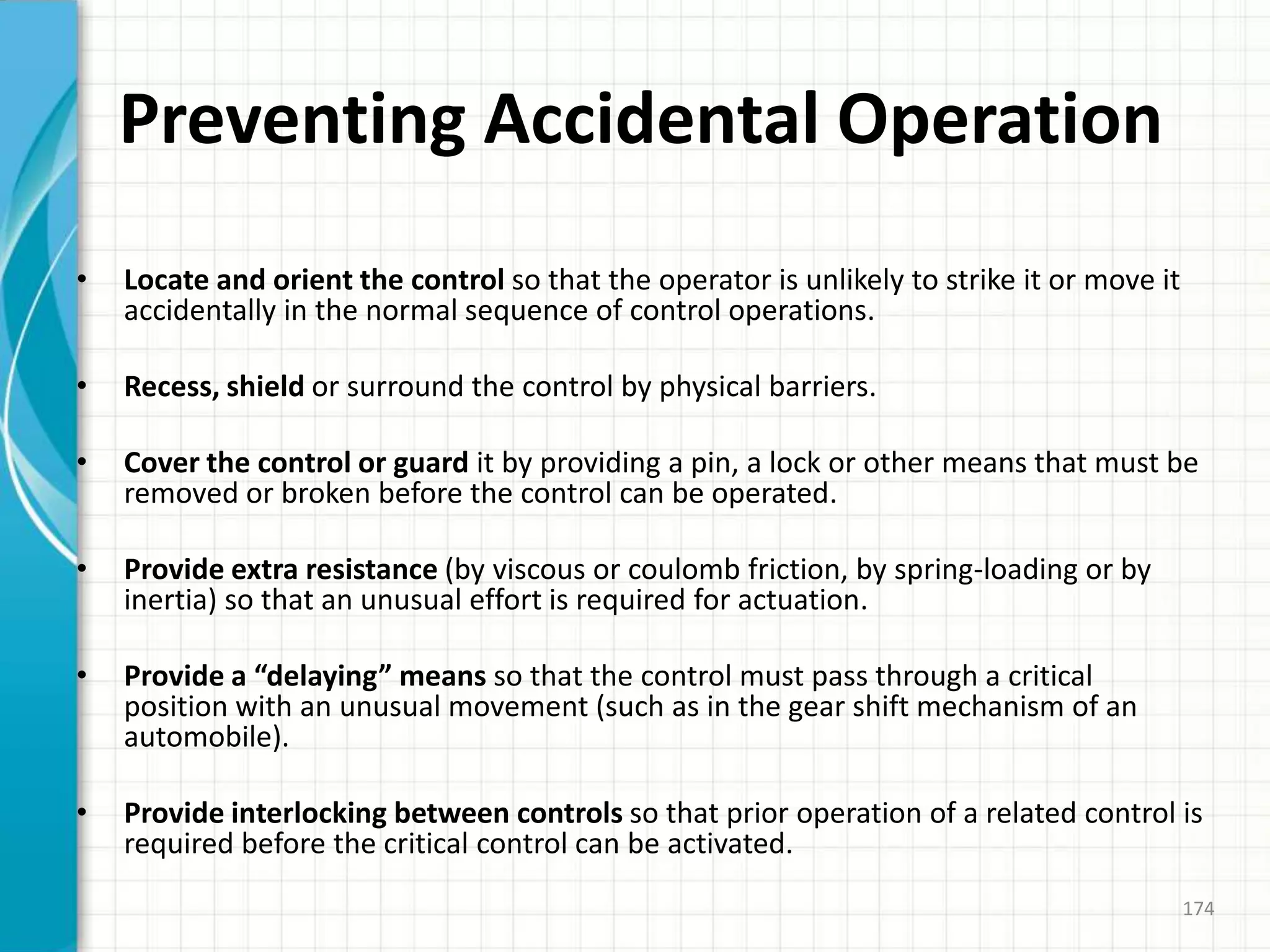 Preventing Accidental Operation
• Locate and orient the control so that the operator is unlikely to strike it or move it
accidentally in the normal sequence of control operations.
• Recess, shield or surround the control by physical barriers.
• Cover the control or guard it by providing a pin, a lock or other means that must be
removed or broken before the control can be operated.
• Provide extra resistance (by viscous or coulomb friction, by spring-loading or by
inertia) so that an unusual effort is required for actuation.
• Provide a “delaying” means so that the control must pass through a critical
position with an unusual movement (such as in the gear shift mechanism of an
automobile).
• Provide interlocking between controls so that prior operation of a related control is
required before the critical control can be activated.
174
 