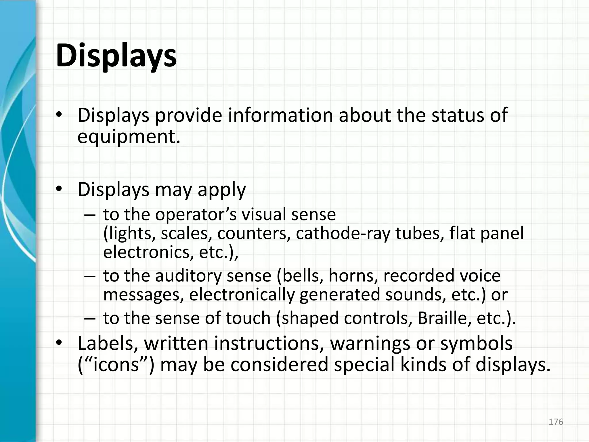 Displays
• Displays provide information about the status of
equipment.
• Displays may apply
– to the operator’s visual sense
(lights, scales, counters, cathode-ray tubes, flat panel
electronics, etc.),
– to the auditory sense (bells, horns, recorded voice
messages, electronically generated sounds, etc.) or
– to the sense of touch (shaped controls, Braille, etc.).
• Labels, written instructions, warnings or symbols
(“icons”) may be considered special kinds of displays.
176
 