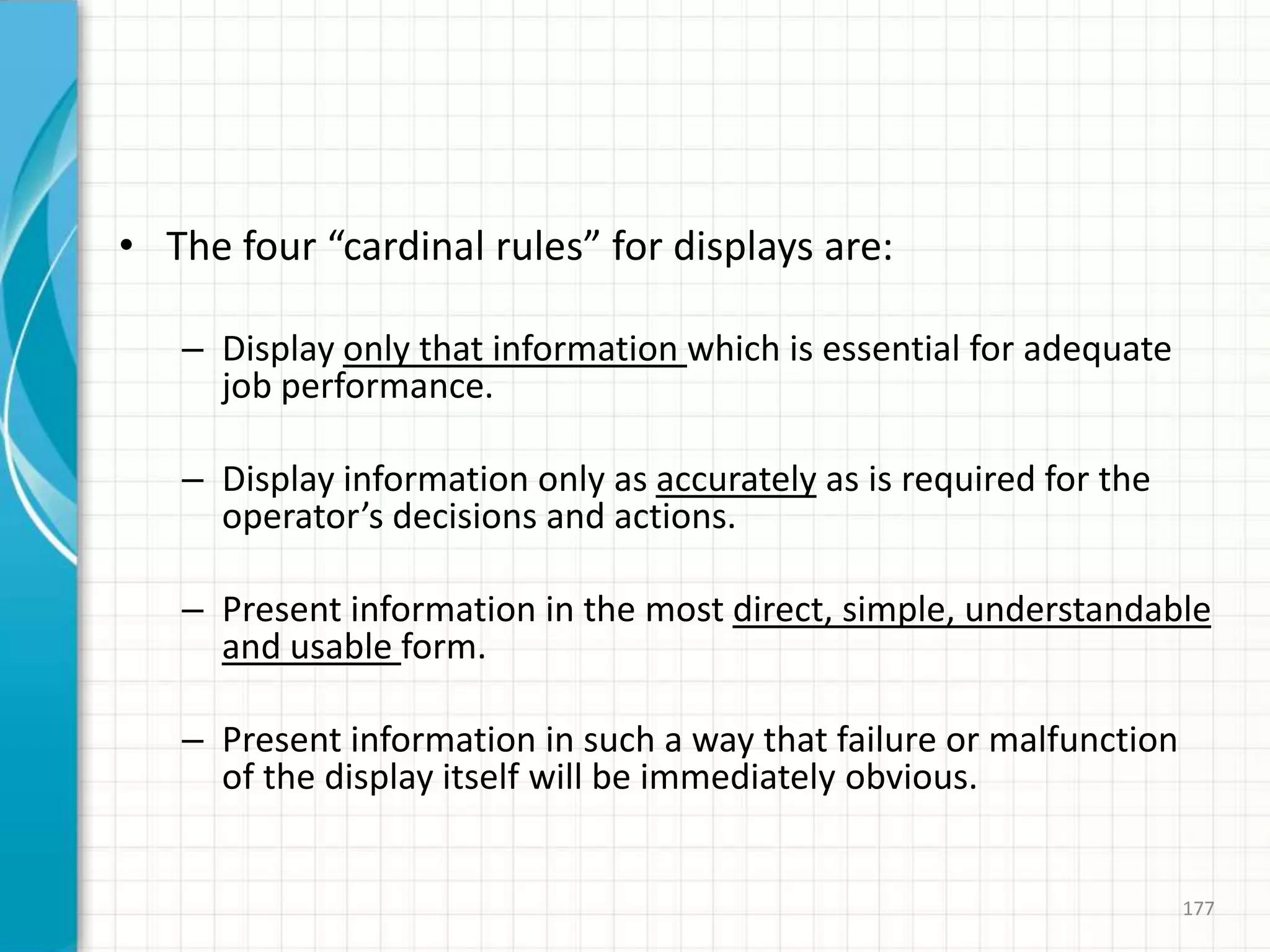 • The four “cardinal rules” for displays are:
– Display only that information which is essential for adequate
job performance.
– Display information only as accurately as is required for the
operator’s decisions and actions.
– Present information in the most direct, simple, understandable
and usable form.
– Present information in such a way that failure or malfunction
of the display itself will be immediately obvious.
177
 