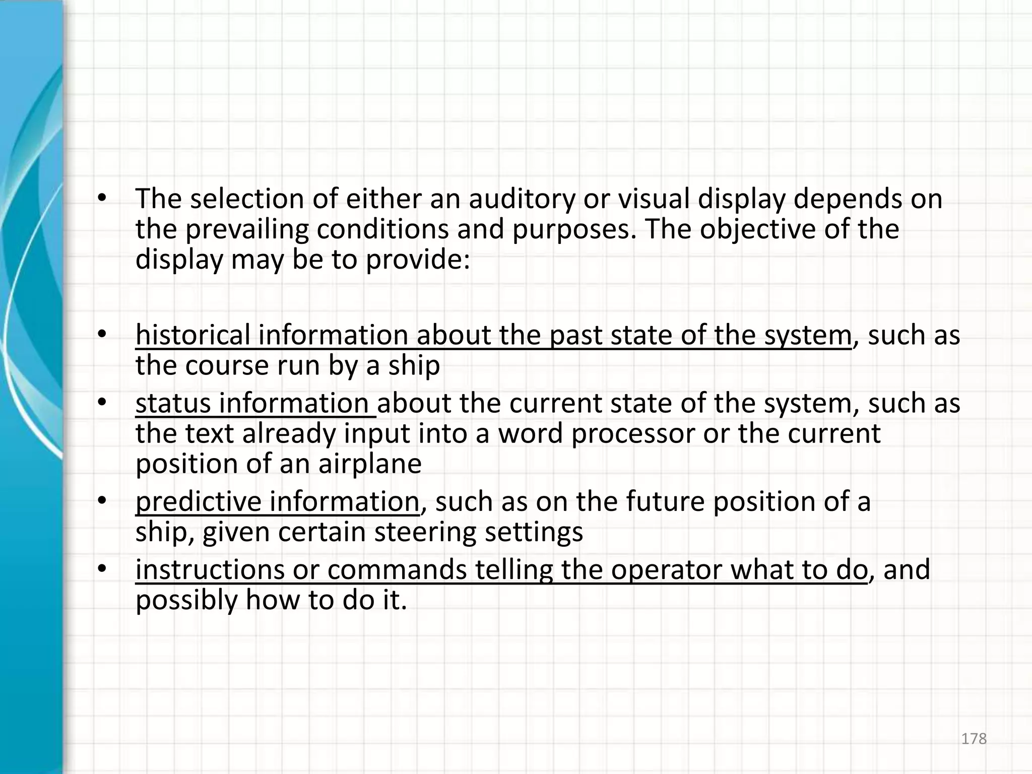 • The selection of either an auditory or visual display depends on
the prevailing conditions and purposes. The objective of the
display may be to provide:
• historical information about the past state of the system, such as
the course run by a ship
• status information about the current state of the system, such as
the text already input into a word processor or the current
position of an airplane
• predictive information, such as on the future position of a
ship, given certain steering settings
• instructions or commands telling the operator what to do, and
possibly how to do it.
178
 