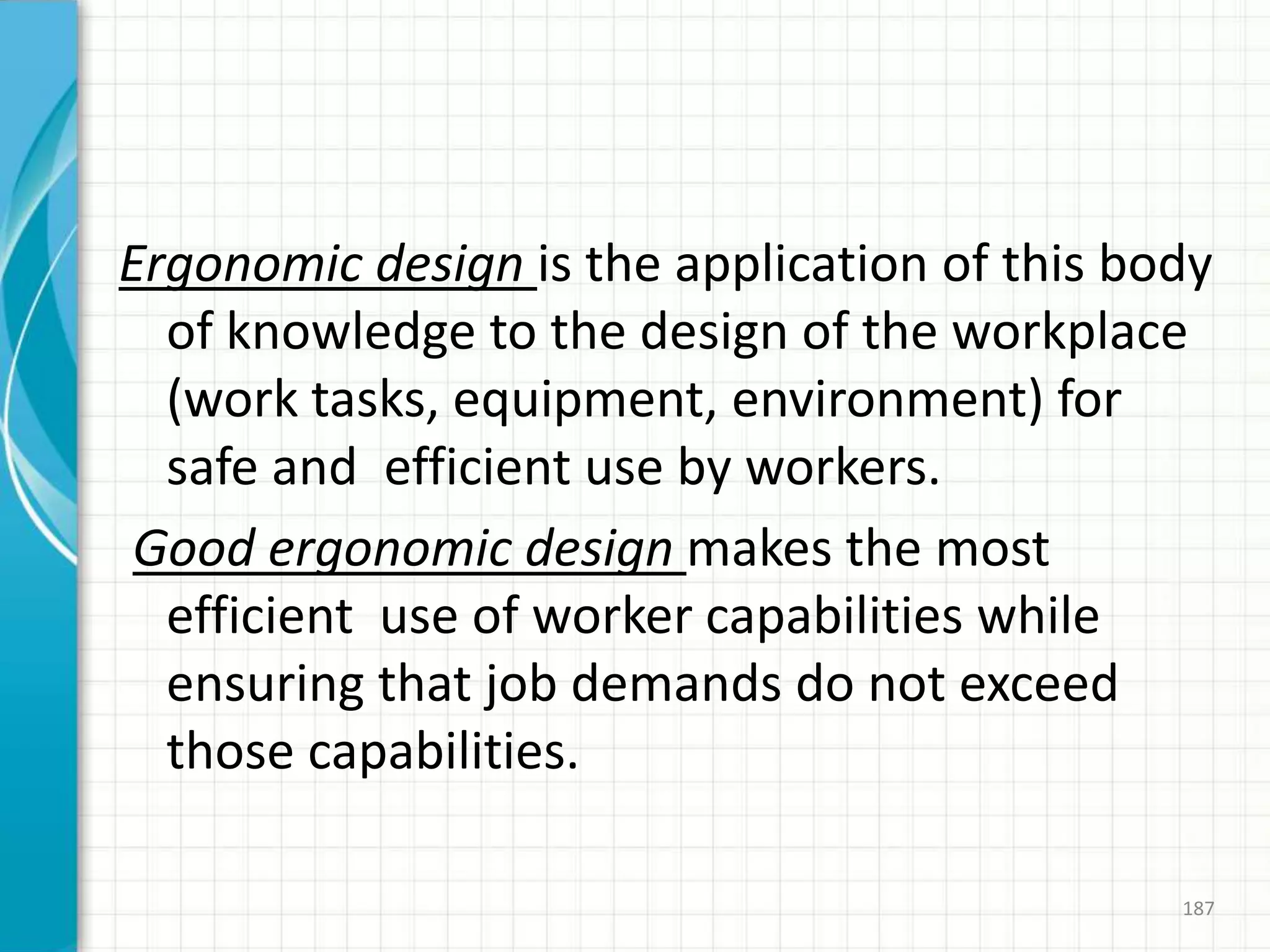 Ergonomic design is the application of this body
of knowledge to the design of the workplace
(work tasks, equipment, environment) for
safe and efficient use by workers.
Good ergonomic design makes the most
efficient use of worker capabilities while
ensuring that job demands do not exceed
those capabilities.
187
 