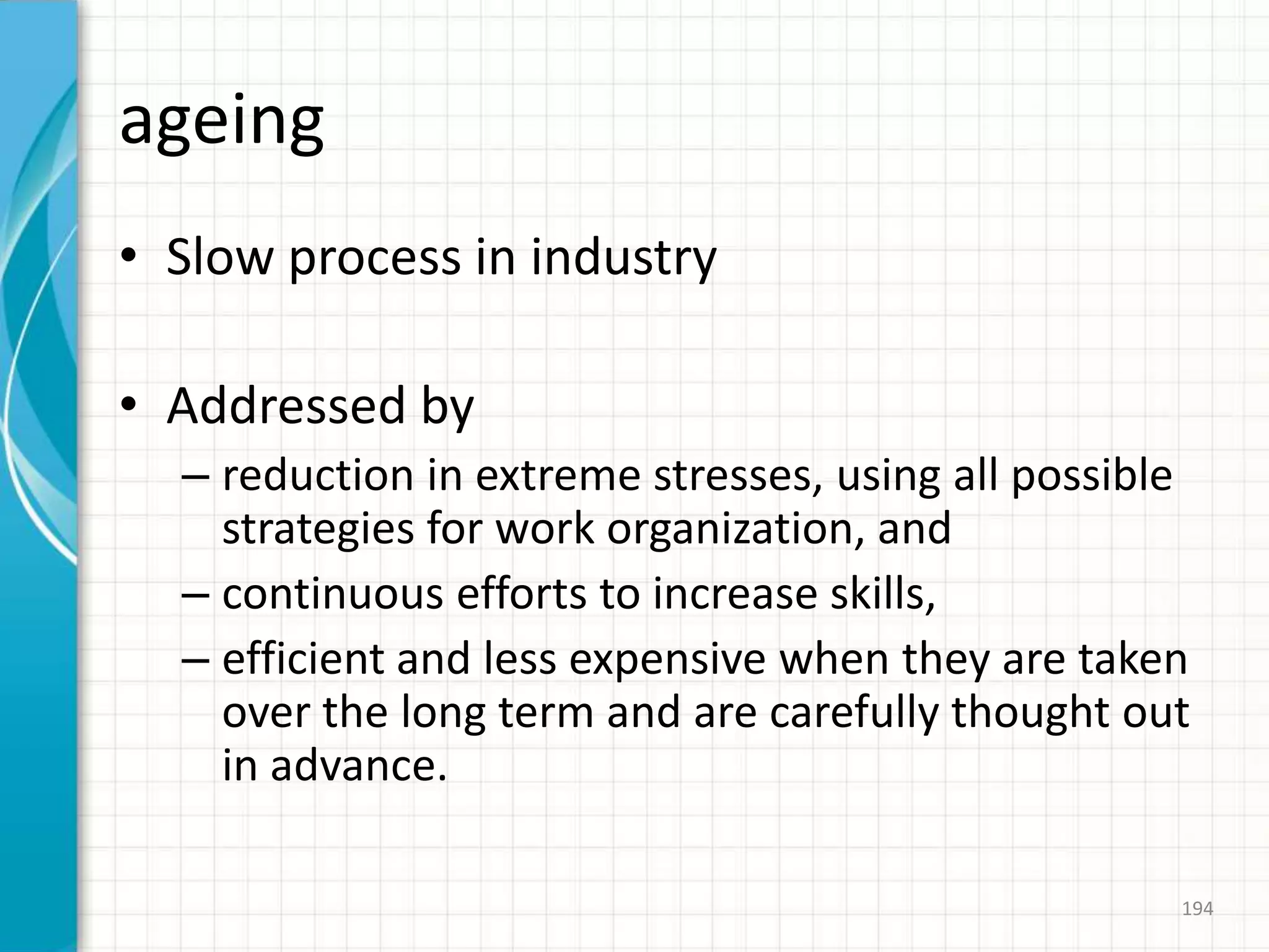 ageing
• Slow process in industry
• Addressed by
– reduction in extreme stresses, using all possible
strategies for work organization, and
– continuous efforts to increase skills,
– efficient and less expensive when they are taken
over the long term and are carefully thought out
in advance.
194
 