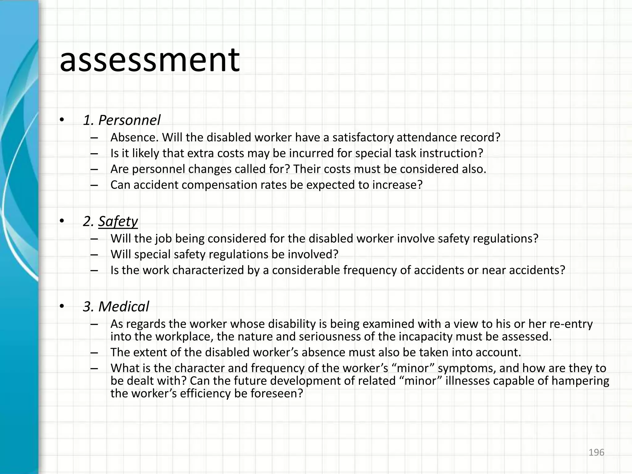 assessment
• 1. Personnel
– Absence. Will the disabled worker have a satisfactory attendance record?
– Is it likely that extra costs may be incurred for special task instruction?
– Are personnel changes called for? Their costs must be considered also.
– Can accident compensation rates be expected to increase?
• 2. Safety
– Will the job being considered for the disabled worker involve safety regulations?
– Will special safety regulations be involved?
– Is the work characterized by a considerable frequency of accidents or near accidents?
• 3. Medical
– As regards the worker whose disability is being examined with a view to his or her re-entry
into the workplace, the nature and seriousness of the incapacity must be assessed.
– The extent of the disabled worker’s absence must also be taken into account.
– What is the character and frequency of the worker’s “minor” symptoms, and how are they to
be dealt with? Can the future development of related “minor” illnesses capable of hampering
the worker’s efficiency be foreseen?
196
 