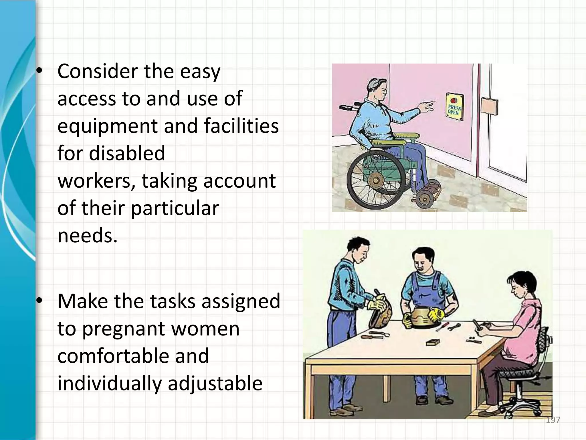 • Consider the easy
access to and use of
equipment and facilities
for disabled
workers, taking account
of their particular
needs.
• Make the tasks assigned
to pregnant women
comfortable and
individually adjustable
197
 
