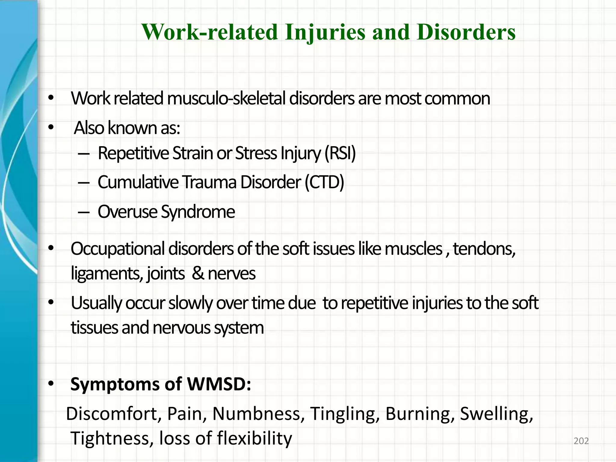 Work-related Injuries and Disorders
• Workrelatedmusculo-skeletaldisordersaremostcommon
• Alsoknownas:
– RepetitiveStrainorStressInjury(RSI)
– CumulativeTraumaDisorder(CTD)
– OveruseSyndrome
• Occupationaldisordersofthesoftissueslikemuscles,tendons,
ligaments,joints &nerves
• Usuallyoccurslowlyovertimedue torepetitiveinjuriestothesoft
tissuesandnervoussystem
• Symptoms of WMSD:
Discomfort, Pain, Numbness, Tingling, Burning, Swelling,
Tightness, loss of flexibility 202
 