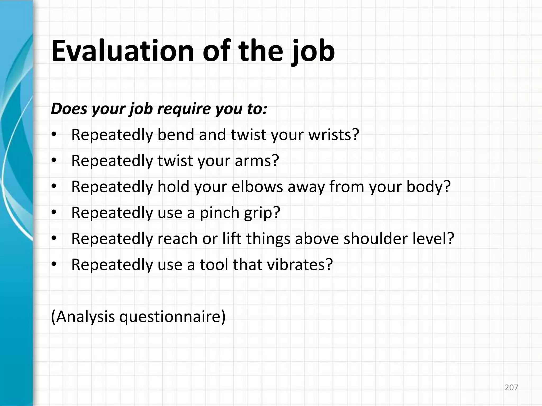 Evaluation of the job
Does your job require you to:
• Repeatedly bend and twist your wrists?
• Repeatedly twist your arms?
• Repeatedly hold your elbows away from your body?
• Repeatedly use a pinch grip?
• Repeatedly reach or lift things above shoulder level?
• Repeatedly use a tool that vibrates?
(Analysis questionnaire)
207
 