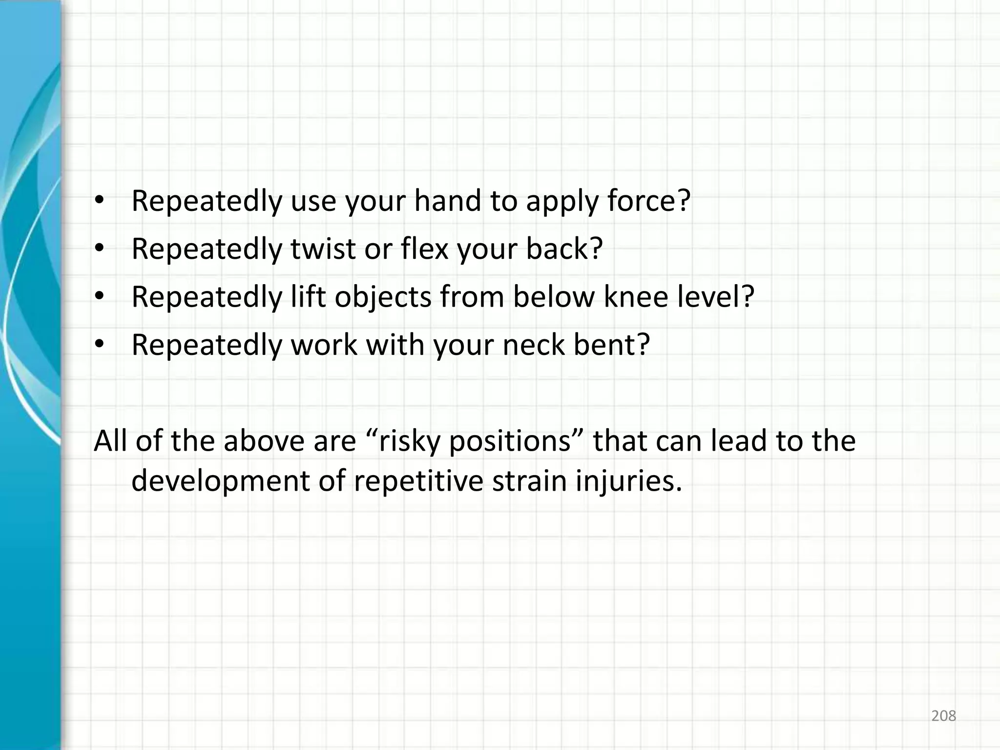 • Repeatedly use your hand to apply force?
• Repeatedly twist or flex your back?
• Repeatedly lift objects from below knee level?
• Repeatedly work with your neck bent?
All of the above are “risky positions” that can lead to the
development of repetitive strain injuries.
208
 