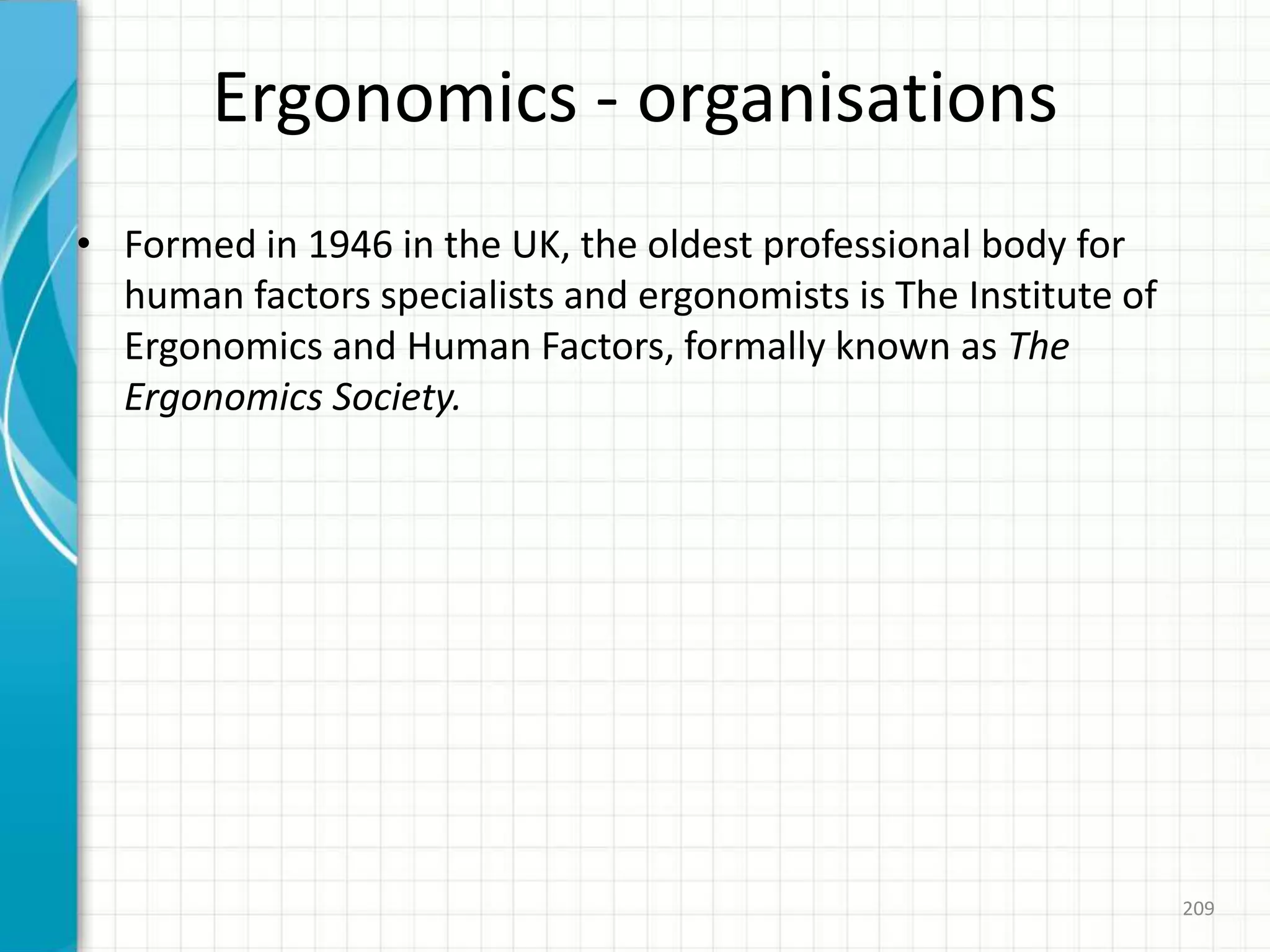 Ergonomics - organisations
• Formed in 1946 in the UK, the oldest professional body for
human factors specialists and ergonomists is The Institute of
Ergonomics and Human Factors, formally known as The
Ergonomics Society.
209
 