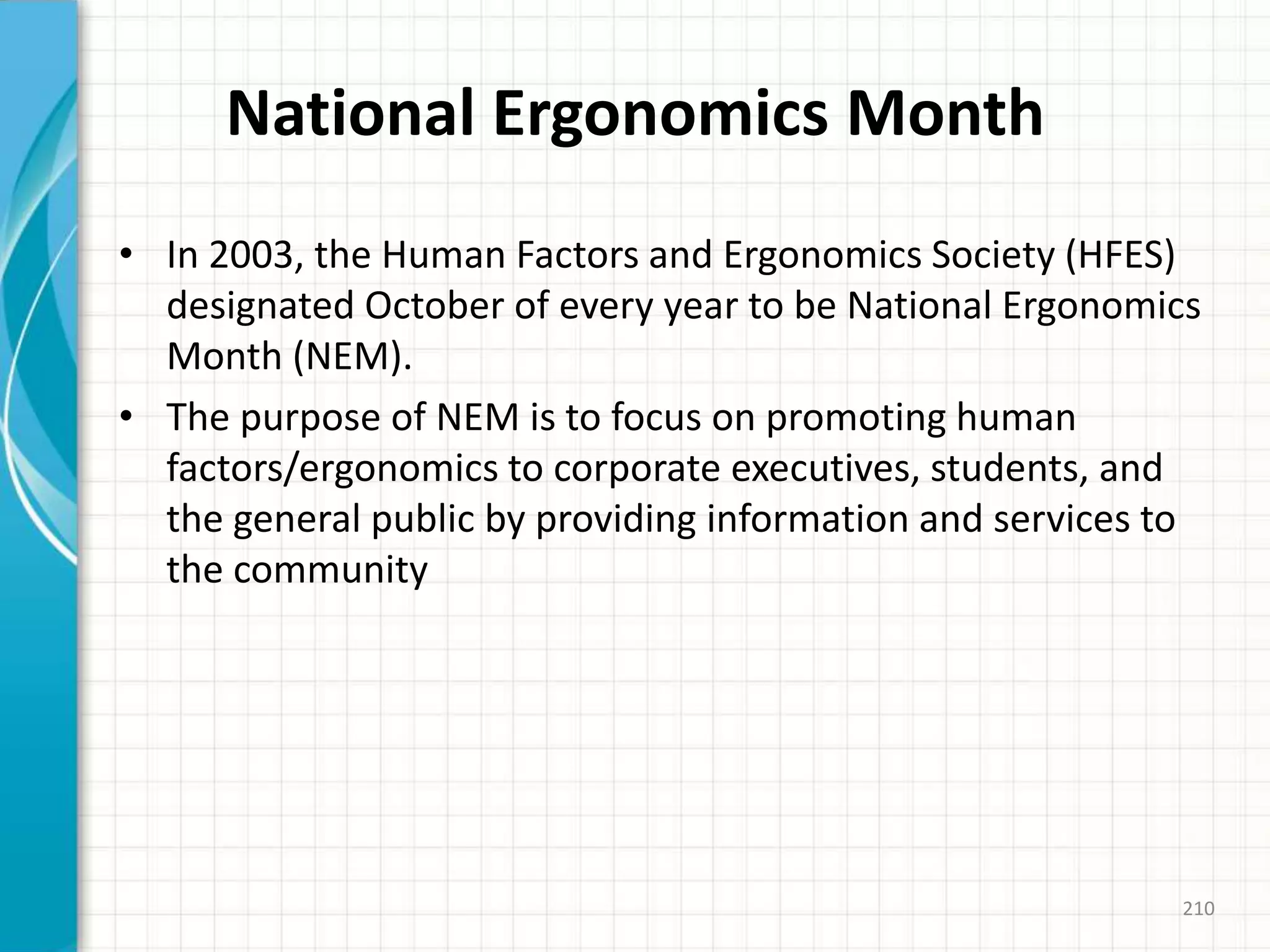 National Ergonomics Month
• In 2003, the Human Factors and Ergonomics Society (HFES)
designated October of every year to be National Ergonomics
Month (NEM).
• The purpose of NEM is to focus on promoting human
factors/ergonomics to corporate executives, students, and
the general public by providing information and services to
the community
210
 