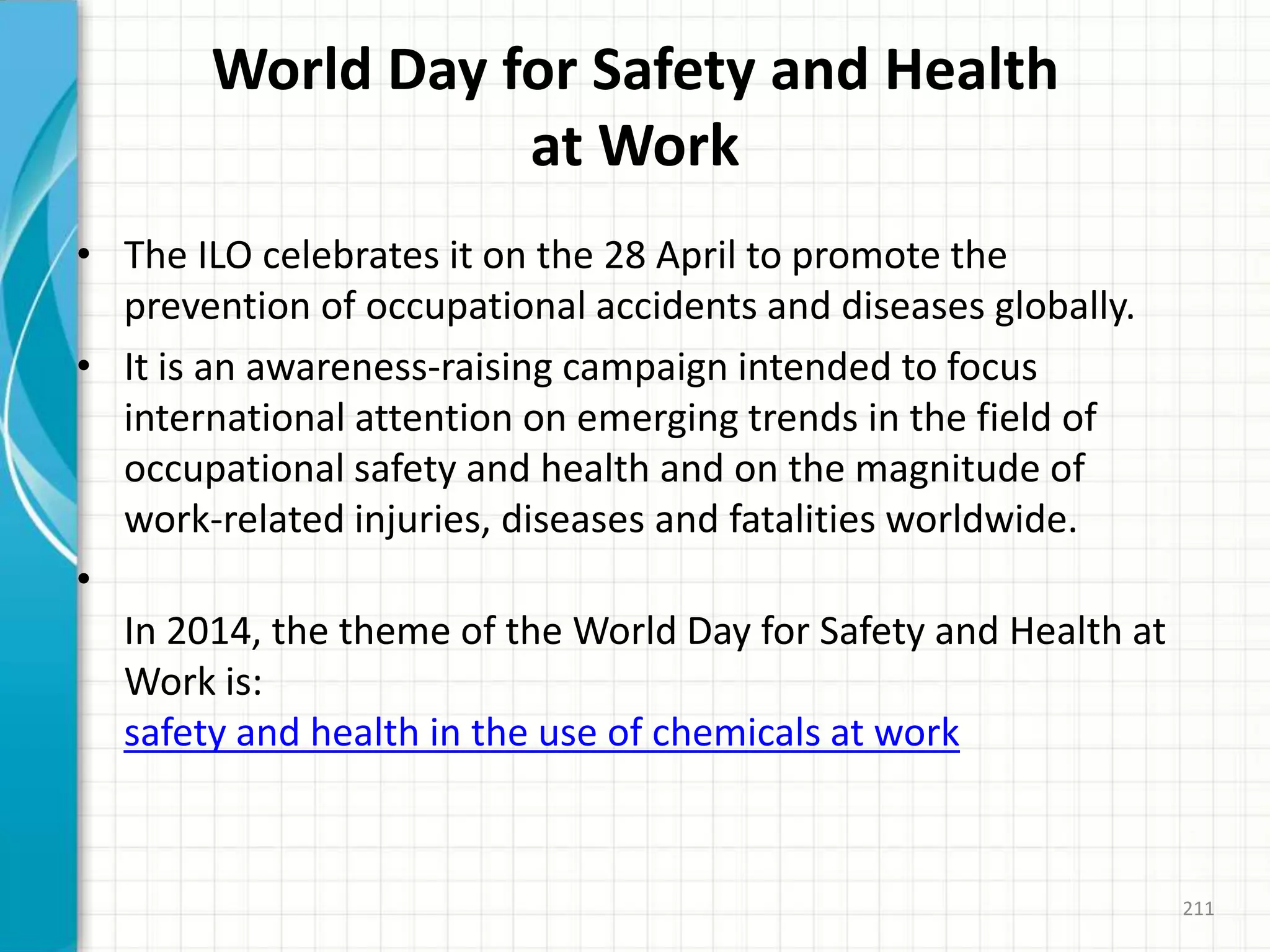 World Day for Safety and Health
at Work
• The ILO celebrates it on the 28 April to promote the
prevention of occupational accidents and diseases globally.
• It is an awareness-raising campaign intended to focus
international attention on emerging trends in the field of
occupational safety and health and on the magnitude of
work-related injuries, diseases and fatalities worldwide.
•
In 2014, the theme of the World Day for Safety and Health at
Work is:
safety and health in the use of chemicals at work
211
 