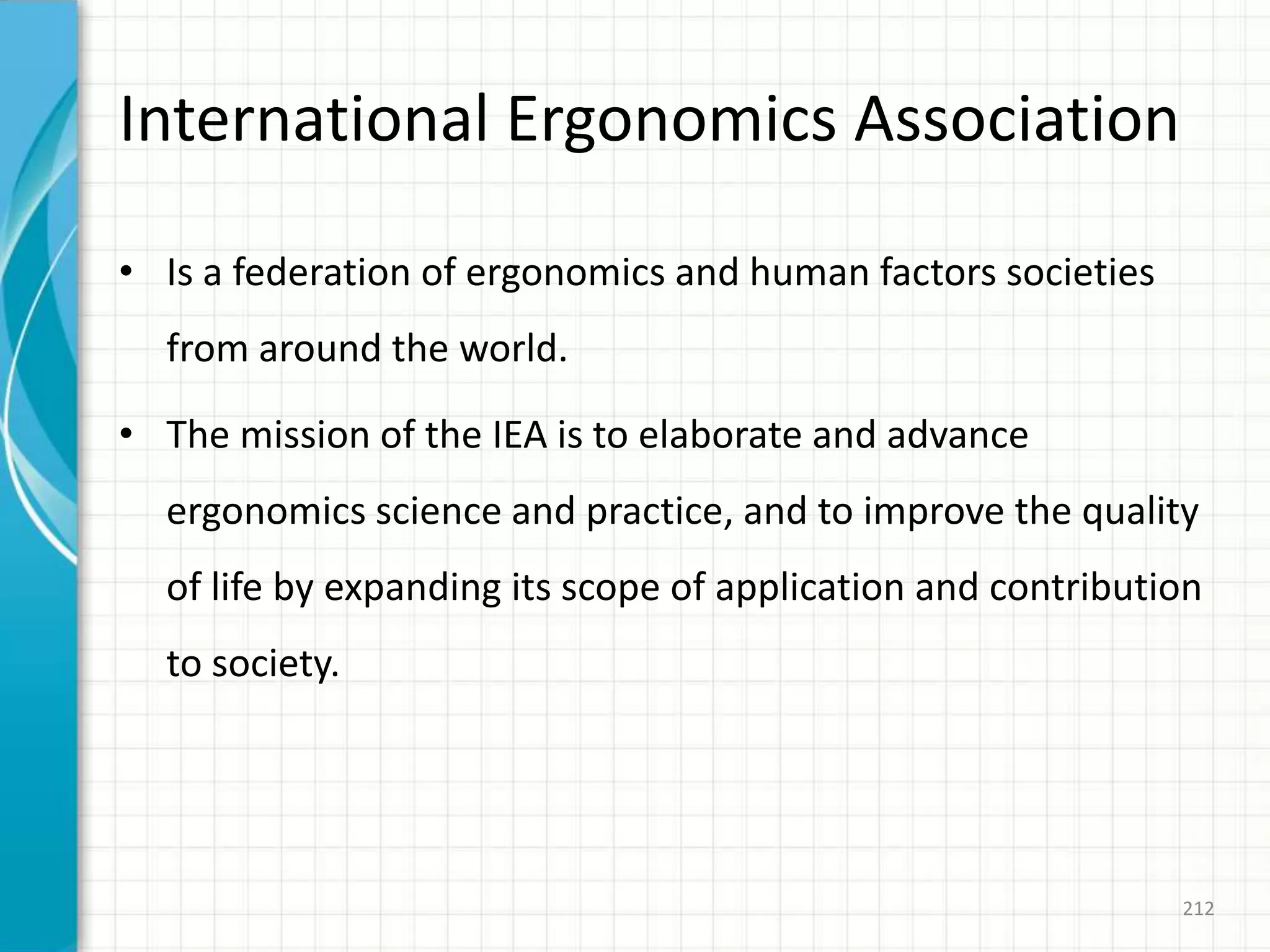 International Ergonomics Association
• Is a federation of ergonomics and human factors societies
from around the world.
• The mission of the IEA is to elaborate and advance
ergonomics science and practice, and to improve the quality
of life by expanding its scope of application and contribution
to society.
212
 
