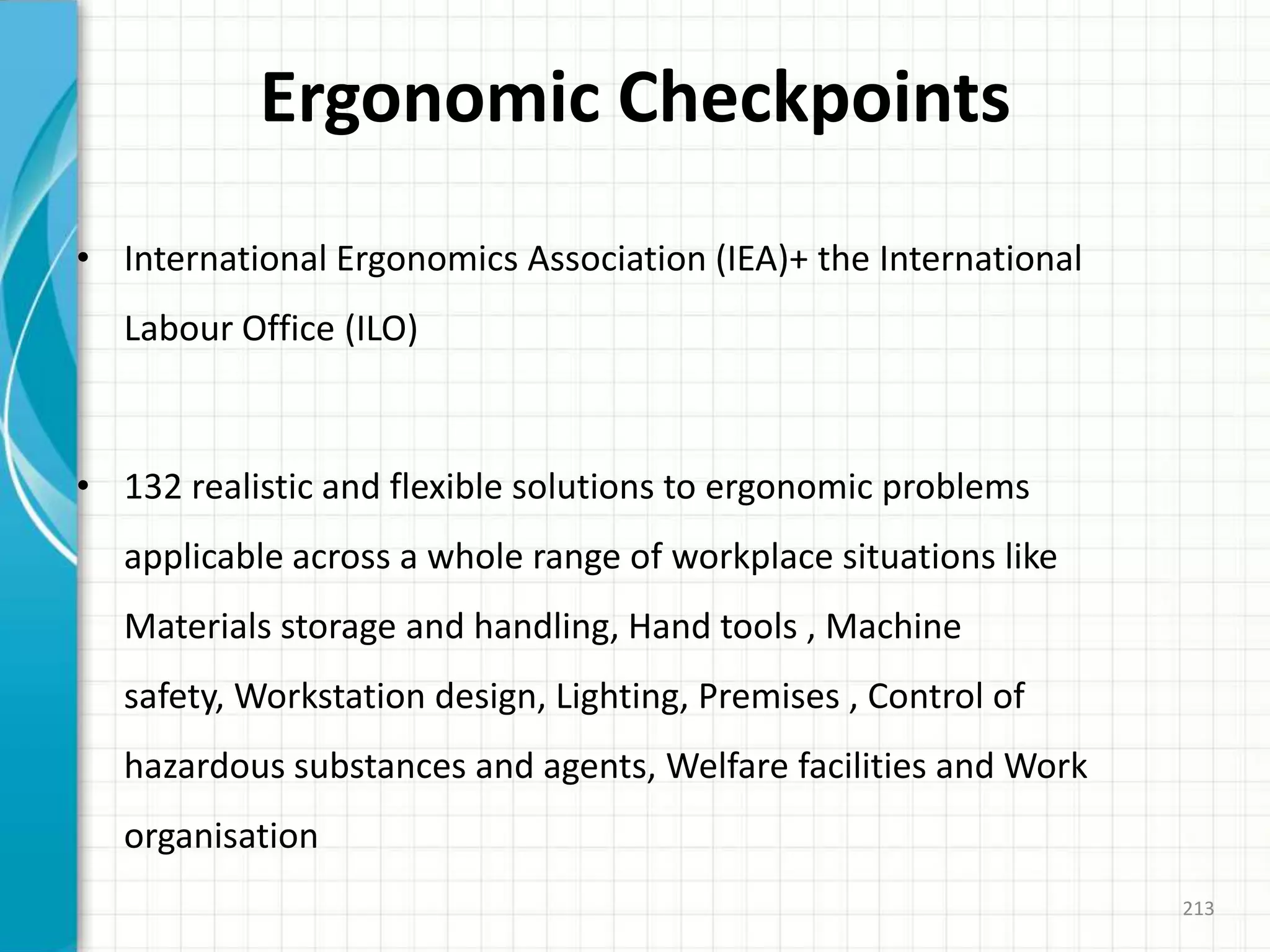Ergonomic Checkpoints
• International Ergonomics Association (IEA)+ the International
Labour Office (ILO)
• 132 realistic and flexible solutions to ergonomic problems
applicable across a whole range of workplace situations like
Materials storage and handling, Hand tools , Machine
safety, Workstation design, Lighting, Premises , Control of
hazardous substances and agents, Welfare facilities and Work
organisation
213
 
