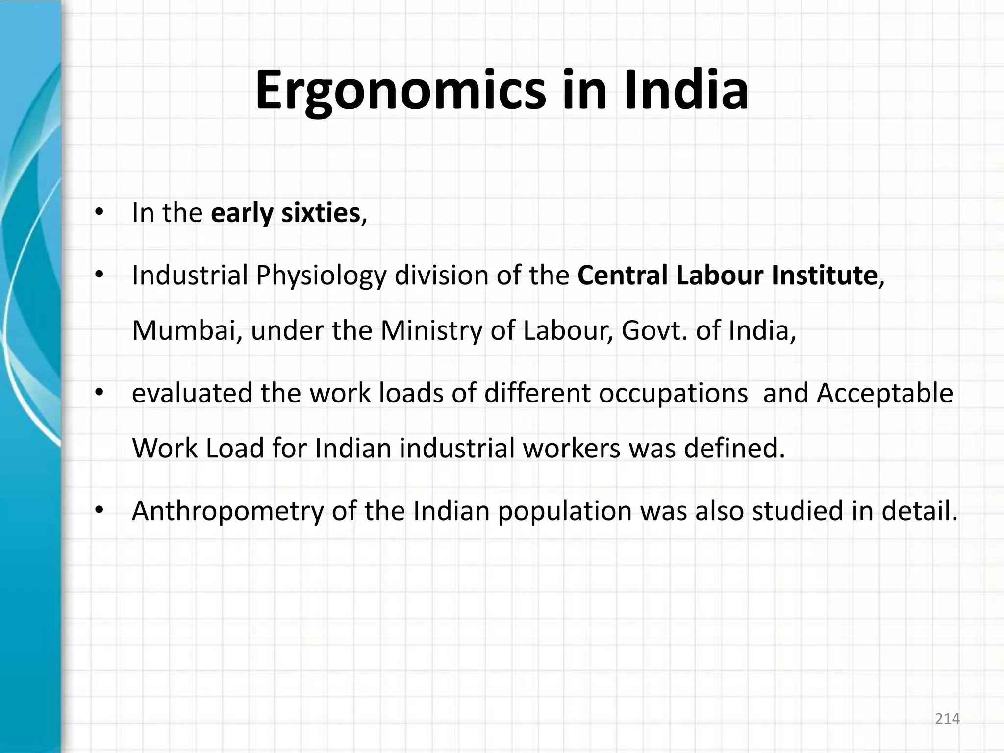 Ergonomics in India
• In the early sixties,
• Industrial Physiology division of the Central Labour Institute,
Mumbai, under the Ministry of Labour, Govt. of India,
• evaluated the work loads of different occupations and Acceptable
Work Load for Indian industrial workers was defined.
• Anthropometry of the Indian population was also studied in detail.
214
 