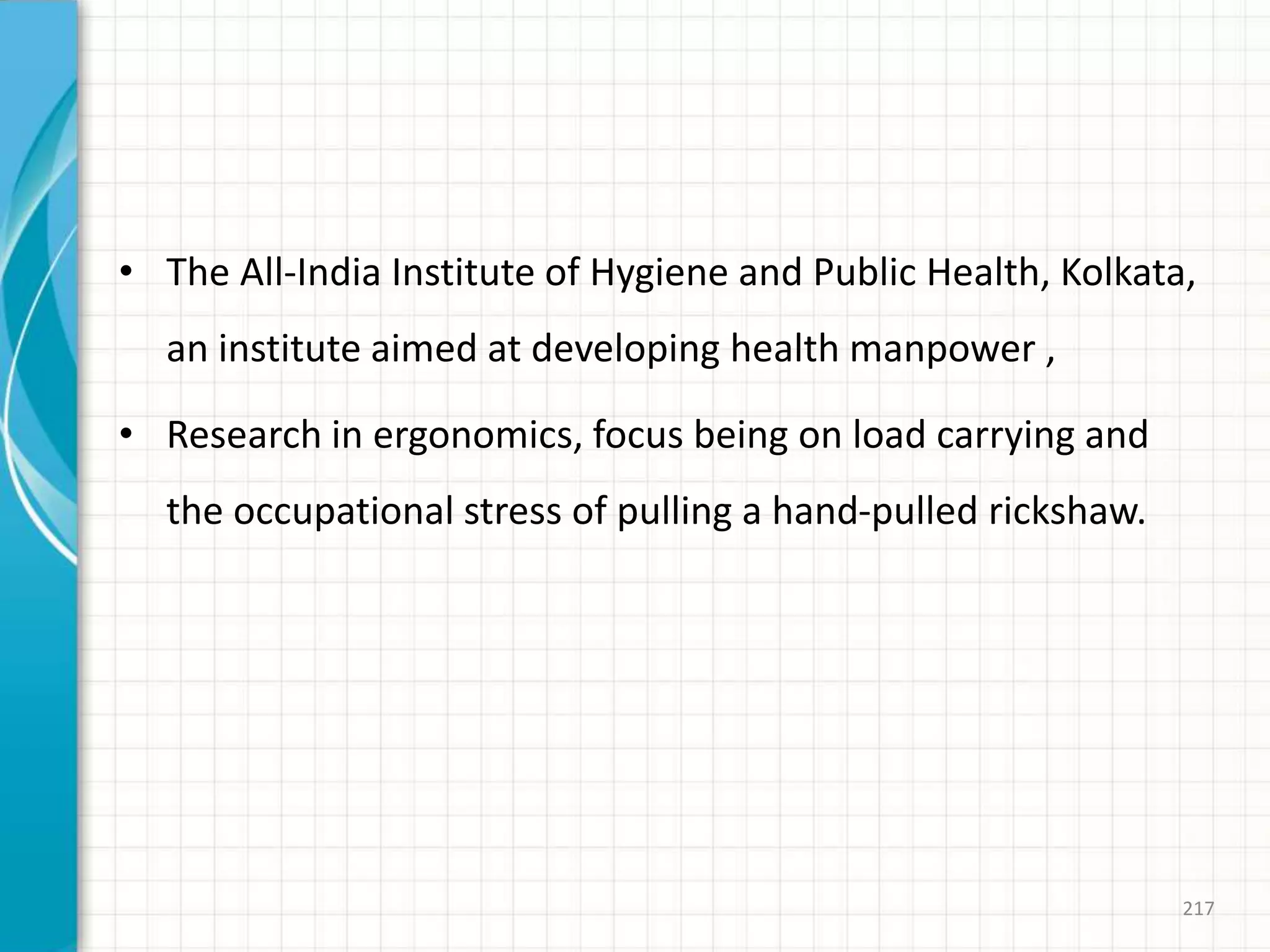 • The All-India Institute of Hygiene and Public Health, Kolkata,
an institute aimed at developing health manpower ,
• Research in ergonomics, focus being on load carrying and
the occupational stress of pulling a hand-pulled rickshaw.
217
 