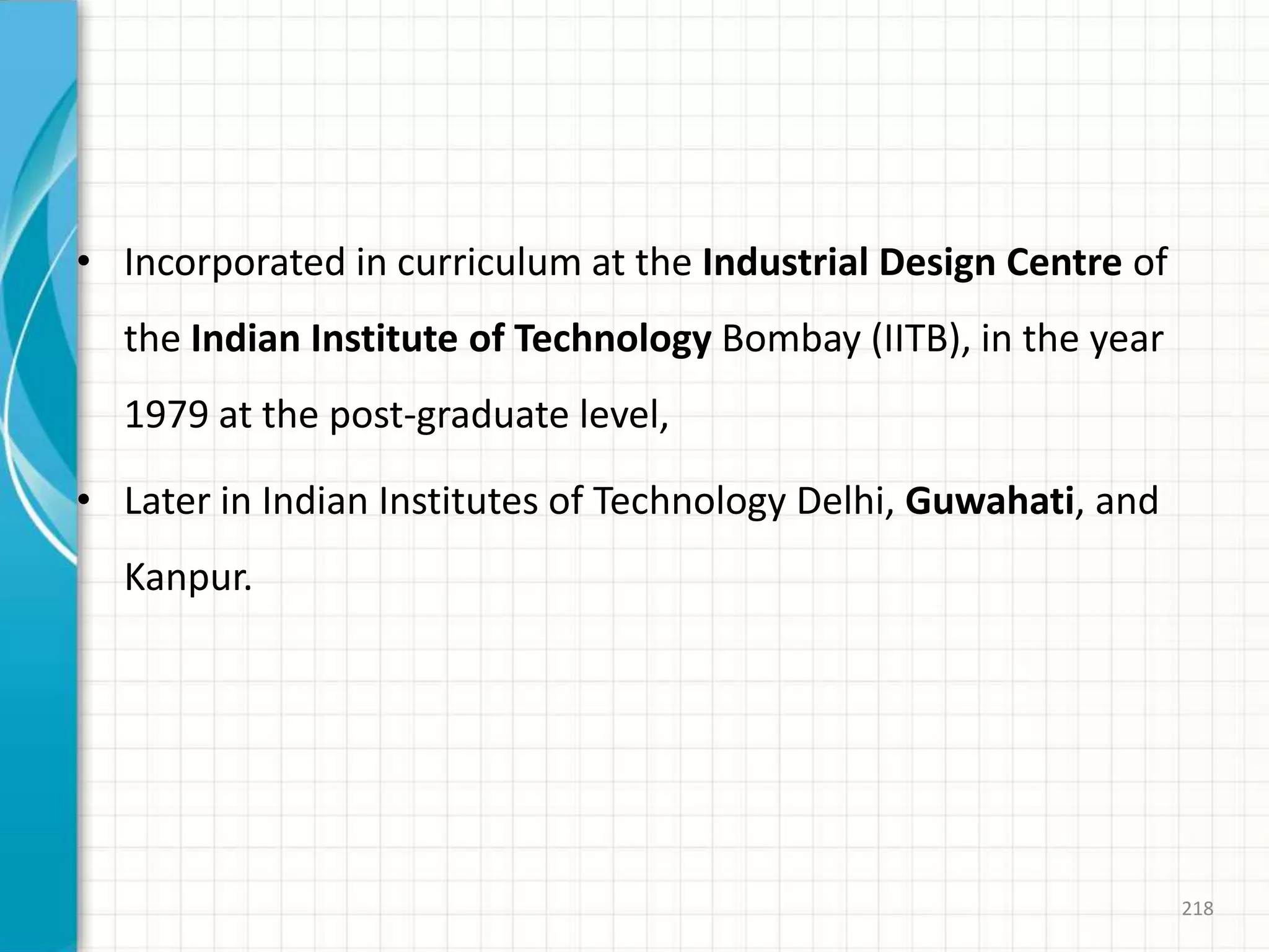 • Incorporated in curriculum at the Industrial Design Centre of
the Indian Institute of Technology Bombay (IITB), in the year
1979 at the post-graduate level,
• Later in Indian Institutes of Technology Delhi, Guwahati, and
Kanpur.
218
 