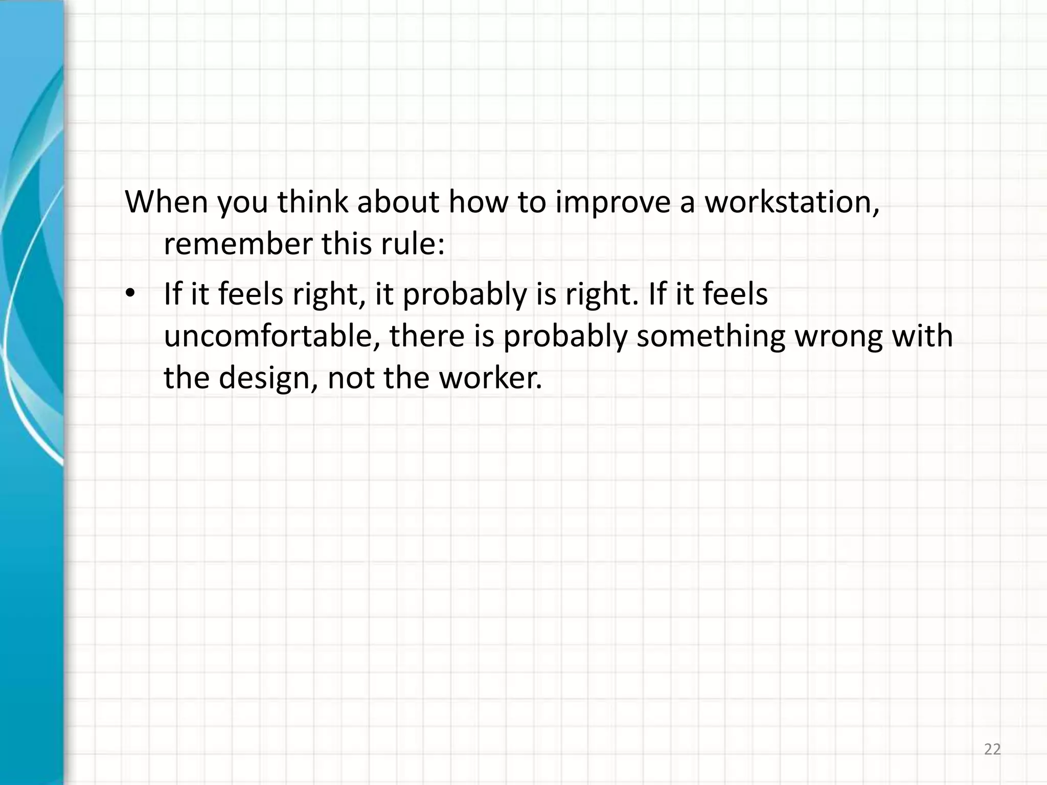 When you think about how to improve a workstation,
remember this rule:
• If it feels right, it probably is right. If it feels
uncomfortable, there is probably something wrong with
the design, not the worker.
22
 