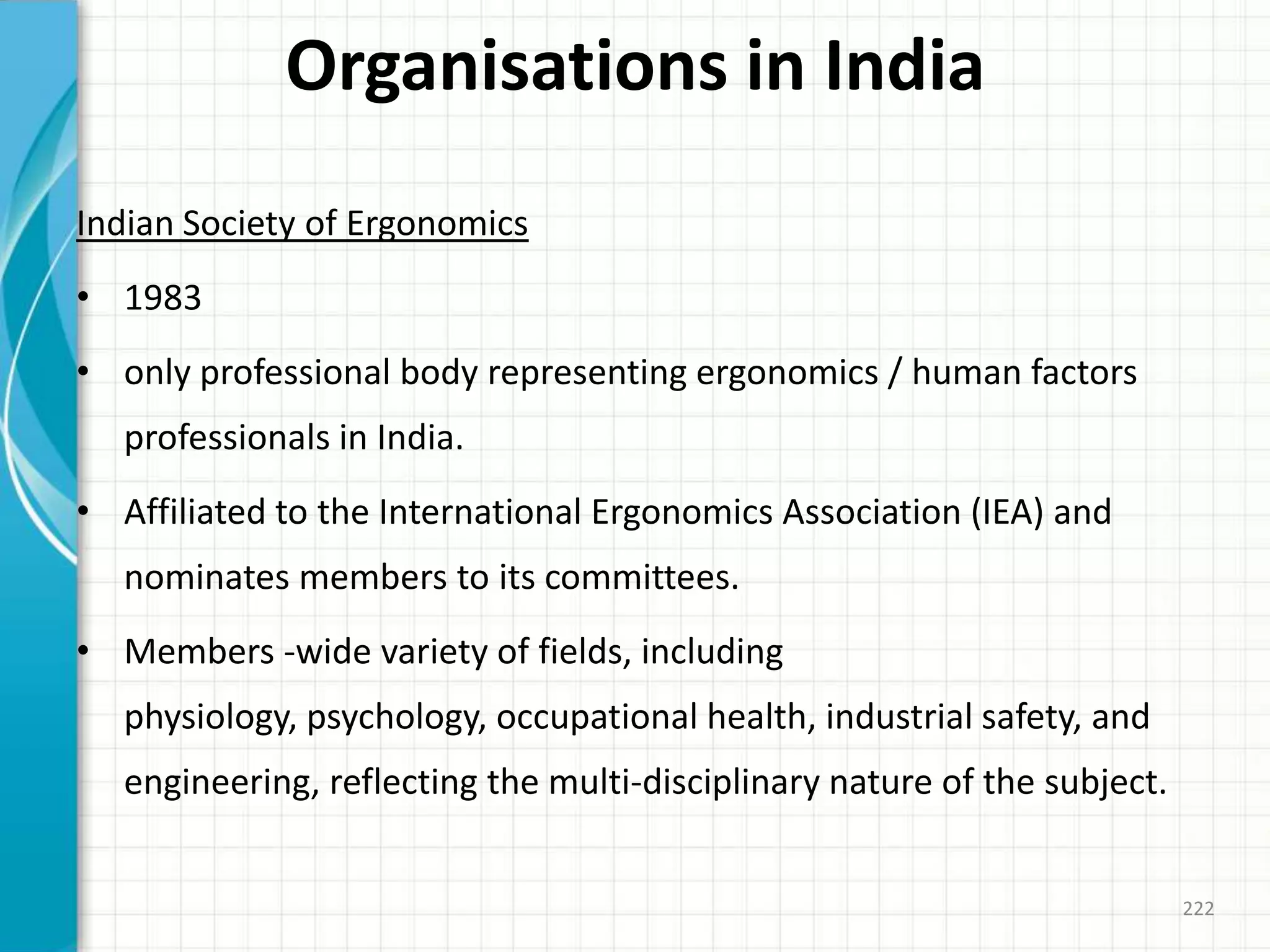 Organisations in India
Indian Society of Ergonomics
• 1983
• only professional body representing ergonomics / human factors
professionals in India.
• Affiliated to the International Ergonomics Association (IEA) and
nominates members to its committees.
• Members -wide variety of fields, including
physiology, psychology, occupational health, industrial safety, and
engineering, reflecting the multi-disciplinary nature of the subject.
222
 