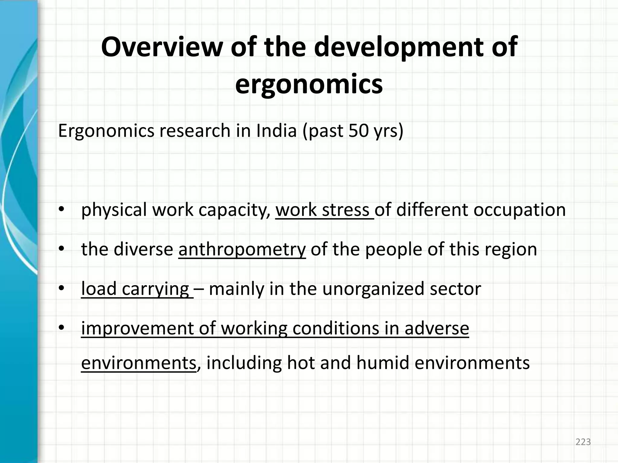Overview of the development of
ergonomics
Ergonomics research in India (past 50 yrs)
• physical work capacity, work stress of different occupation
• the diverse anthropometry of the people of this region
• load carrying – mainly in the unorganized sector
• improvement of working conditions in adverse
environments, including hot and humid environments
223
 