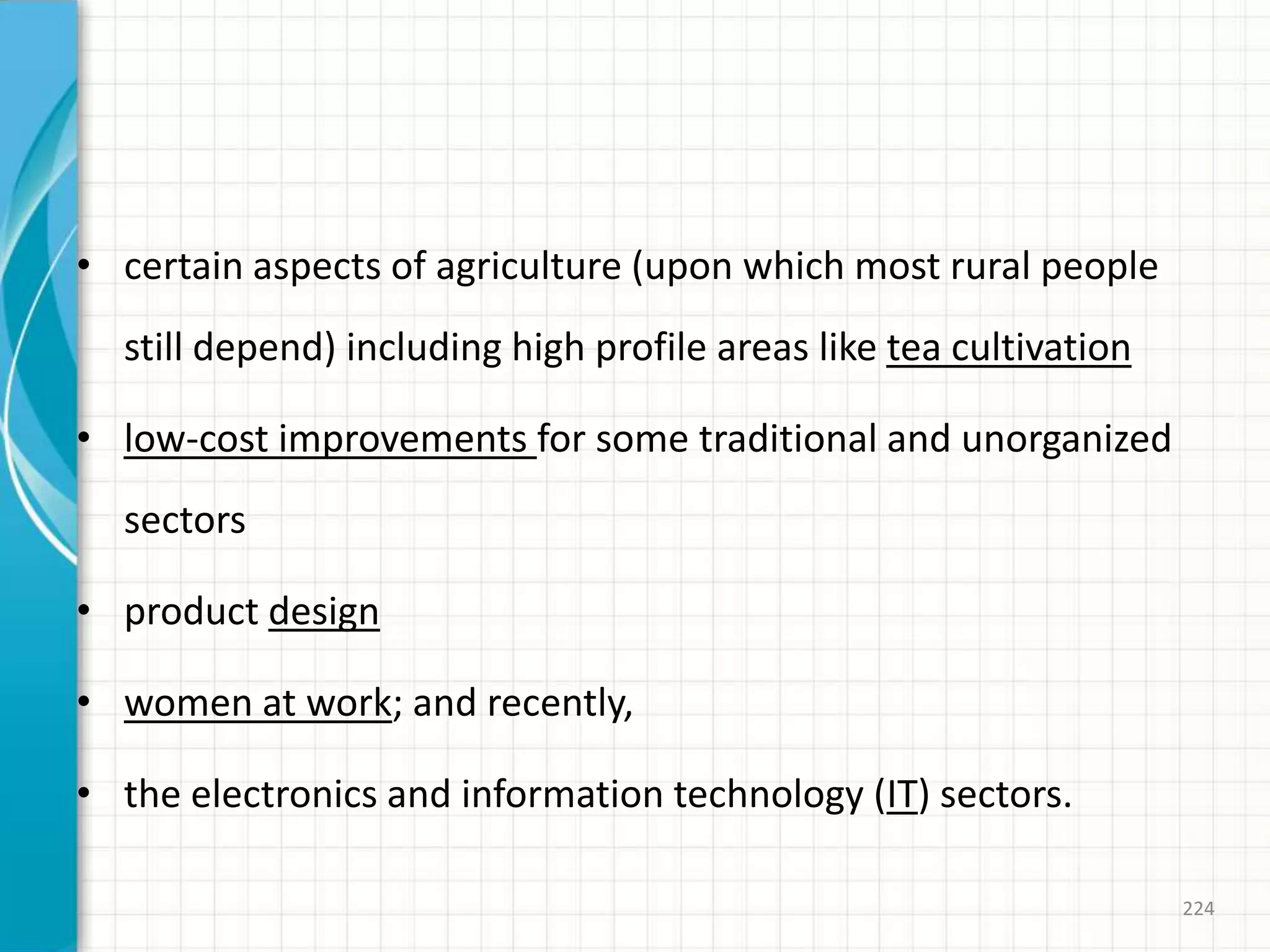 • certain aspects of agriculture (upon which most rural people
still depend) including high profile areas like tea cultivation
• low-cost improvements for some traditional and unorganized
sectors
• product design
• women at work; and recently,
• the electronics and information technology (IT) sectors.
224
 