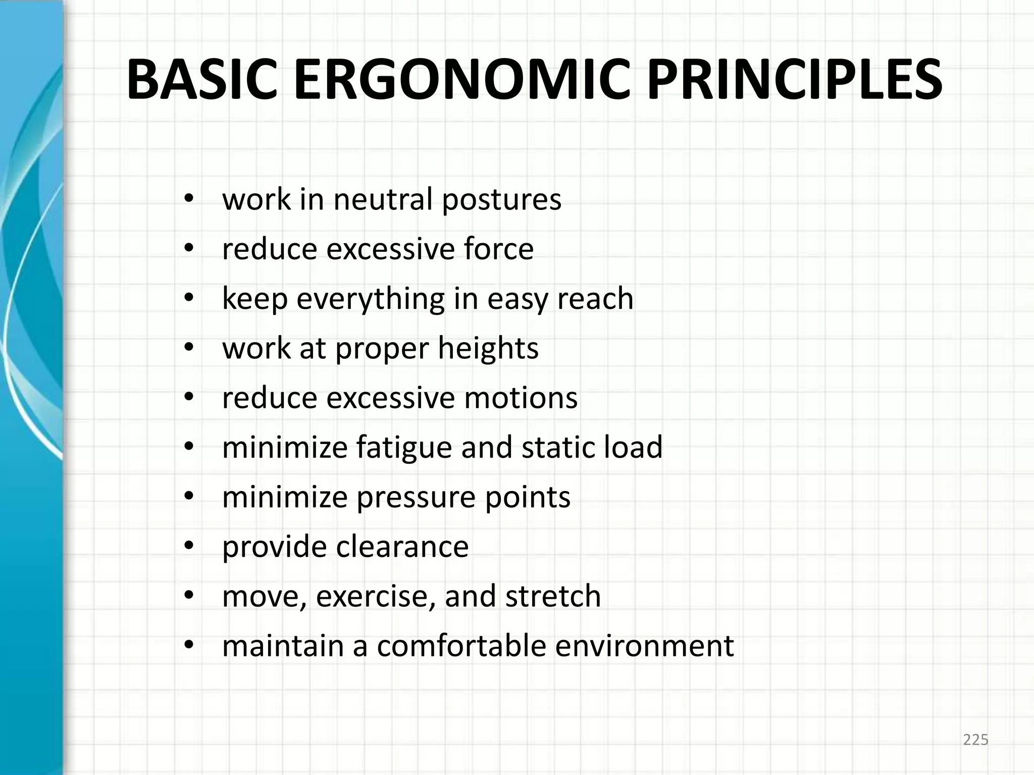 BASIC ERGONOMIC PRINCIPLES
• work in neutral postures
• reduce excessive force
• keep everything in easy reach
• work at proper heights
• reduce excessive motions
• minimize fatigue and static load
• minimize pressure points
• provide clearance
• move, exercise, and stretch
• maintain a comfortable environment
225
 
