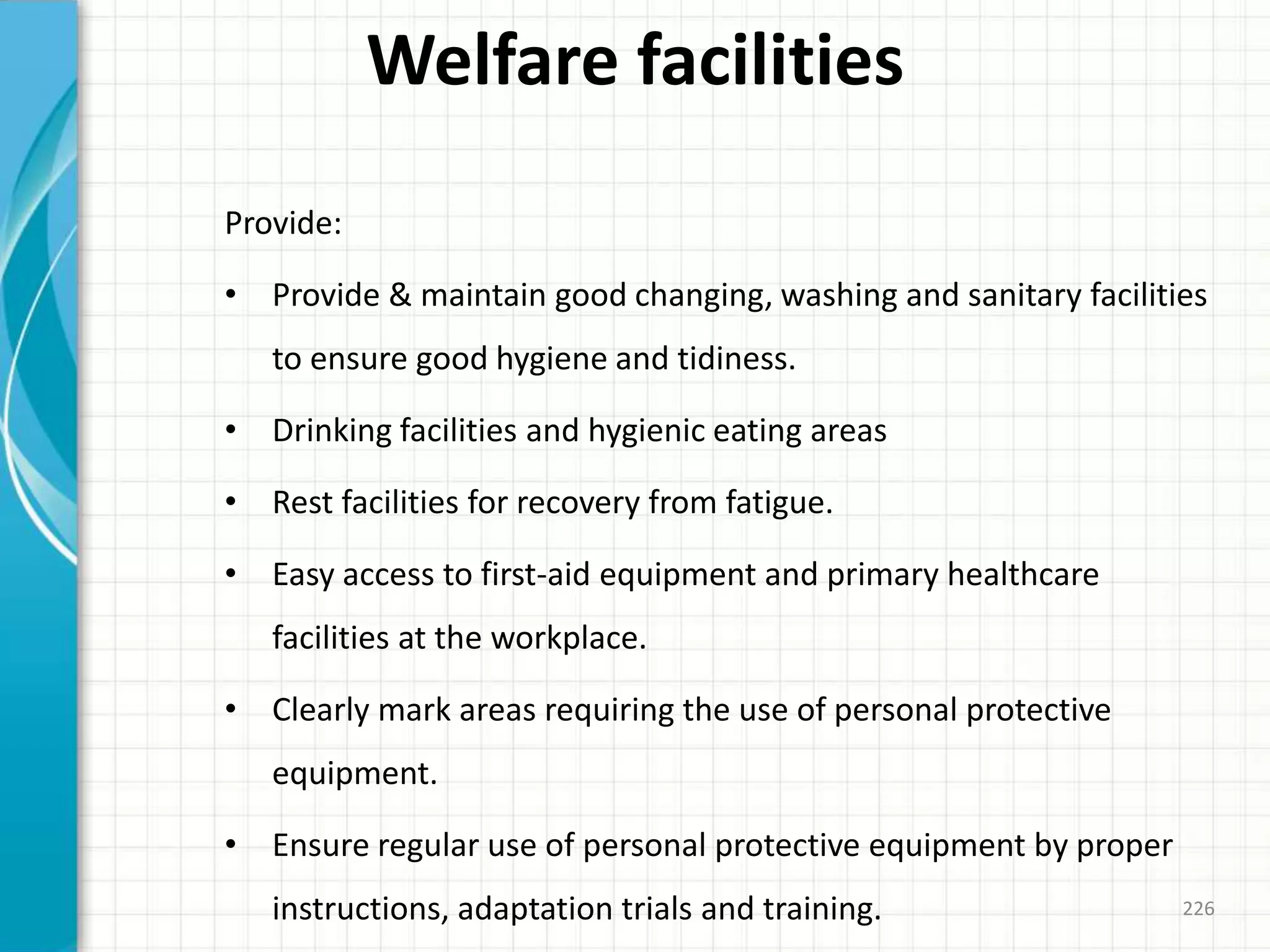Welfare facilities
Provide:
• Provide & maintain good changing, washing and sanitary facilities
to ensure good hygiene and tidiness.
• Drinking facilities and hygienic eating areas
• Rest facilities for recovery from fatigue.
• Easy access to first-aid equipment and primary healthcare
facilities at the workplace.
• Clearly mark areas requiring the use of personal protective
equipment.
• Ensure regular use of personal protective equipment by proper
instructions, adaptation trials and training. 226
 