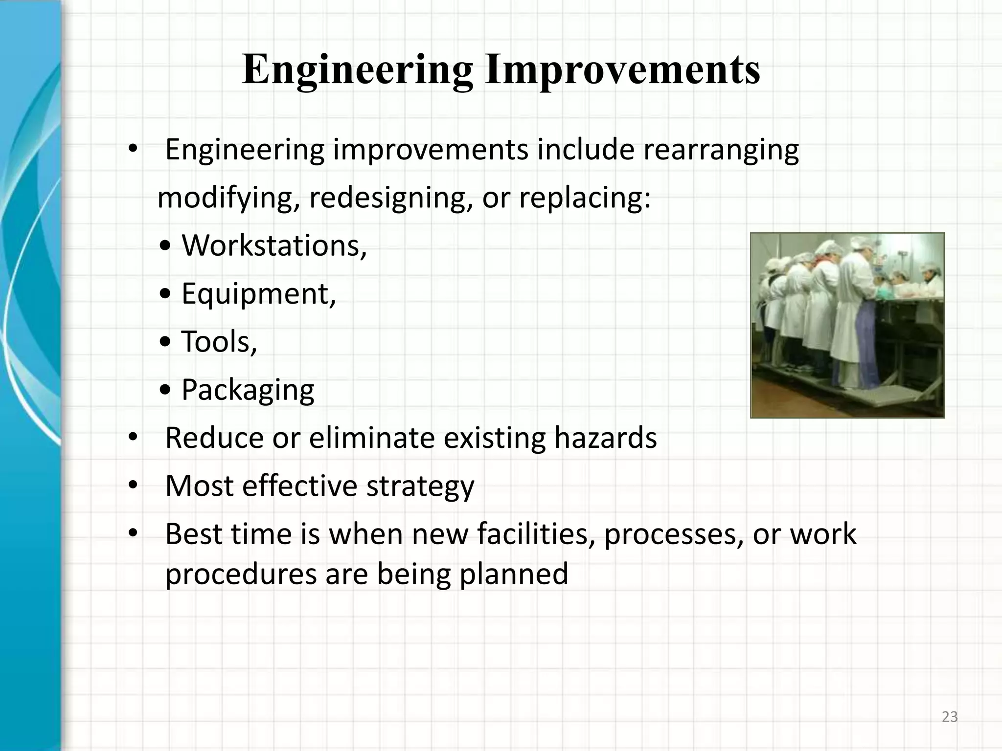 Engineering Improvements
• Engineering improvements include rearranging
modifying, redesigning, or replacing:
• Workstations,
• Equipment,
• Tools,
• Packaging
• Reduce or eliminate existing hazards
• Most effective strategy
• Best time is when new facilities, processes, or work
procedures are being planned
23
 