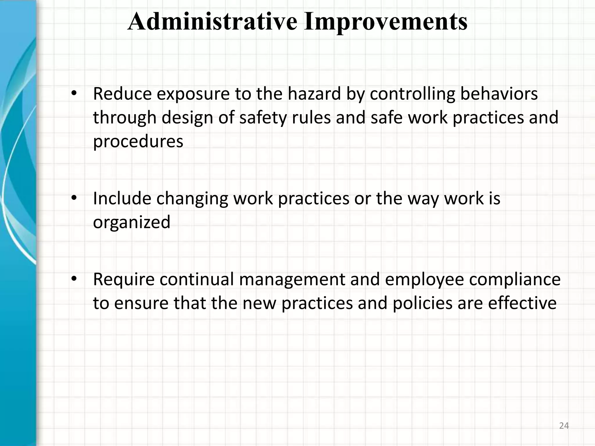 Administrative Improvements
• Reduce exposure to the hazard by controlling behaviors
through design of safety rules and safe work practices and
procedures
• Include changing work practices or the way work is
organized
• Require continual management and employee compliance
to ensure that the new practices and policies are effective
24
 