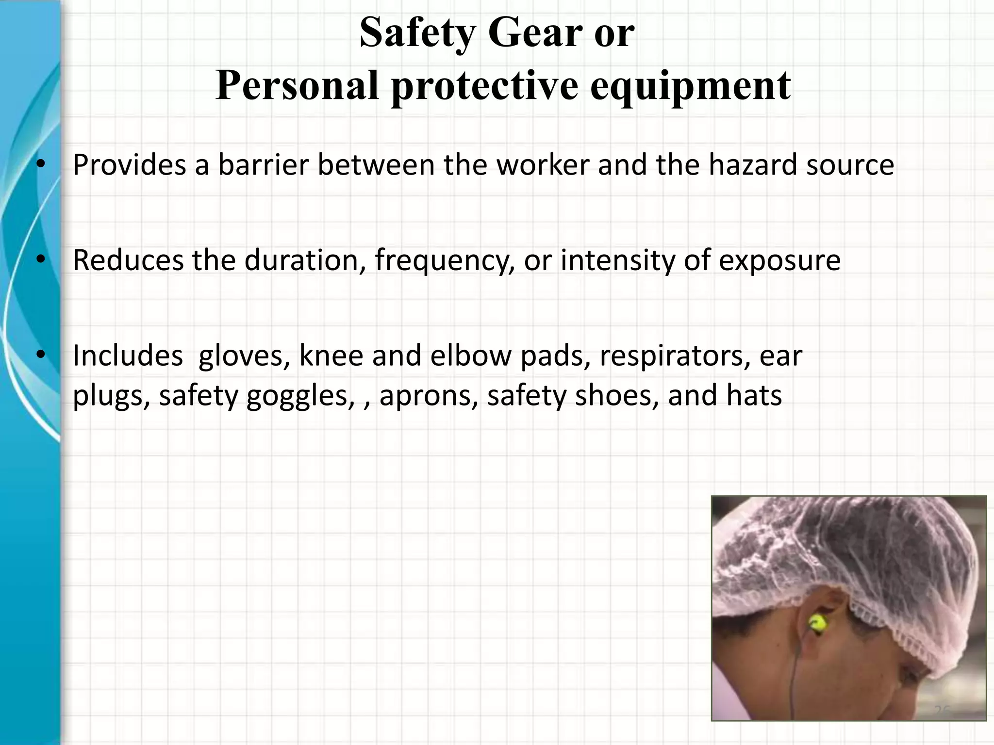 Safety Gear or
Personal protective equipment
• Provides a barrier between the worker and the hazard source
• Reduces the duration, frequency, or intensity of exposure
• Includes gloves, knee and elbow pads, respirators, ear
plugs, safety goggles, , aprons, safety shoes, and hats
26
 