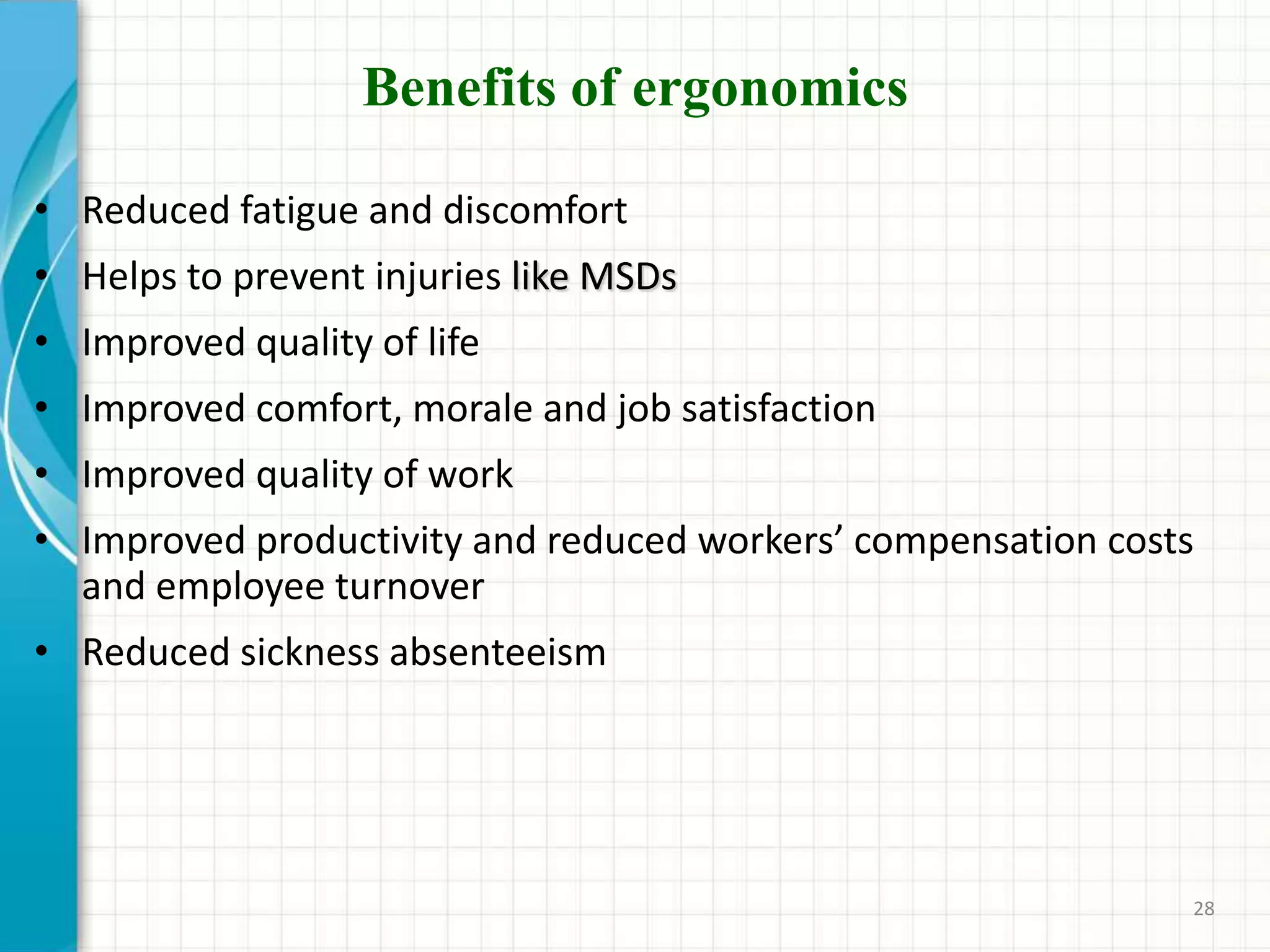 Benefits of ergonomics
• Reduced fatigue and discomfort
• Helps to prevent injuries like MSDs
• Improved quality of life
• Improved comfort, morale and job satisfaction
• Improved quality of work
• Improved productivity and reduced workers’ compensation costs
and employee turnover
• Reduced sickness absenteeism
28
 